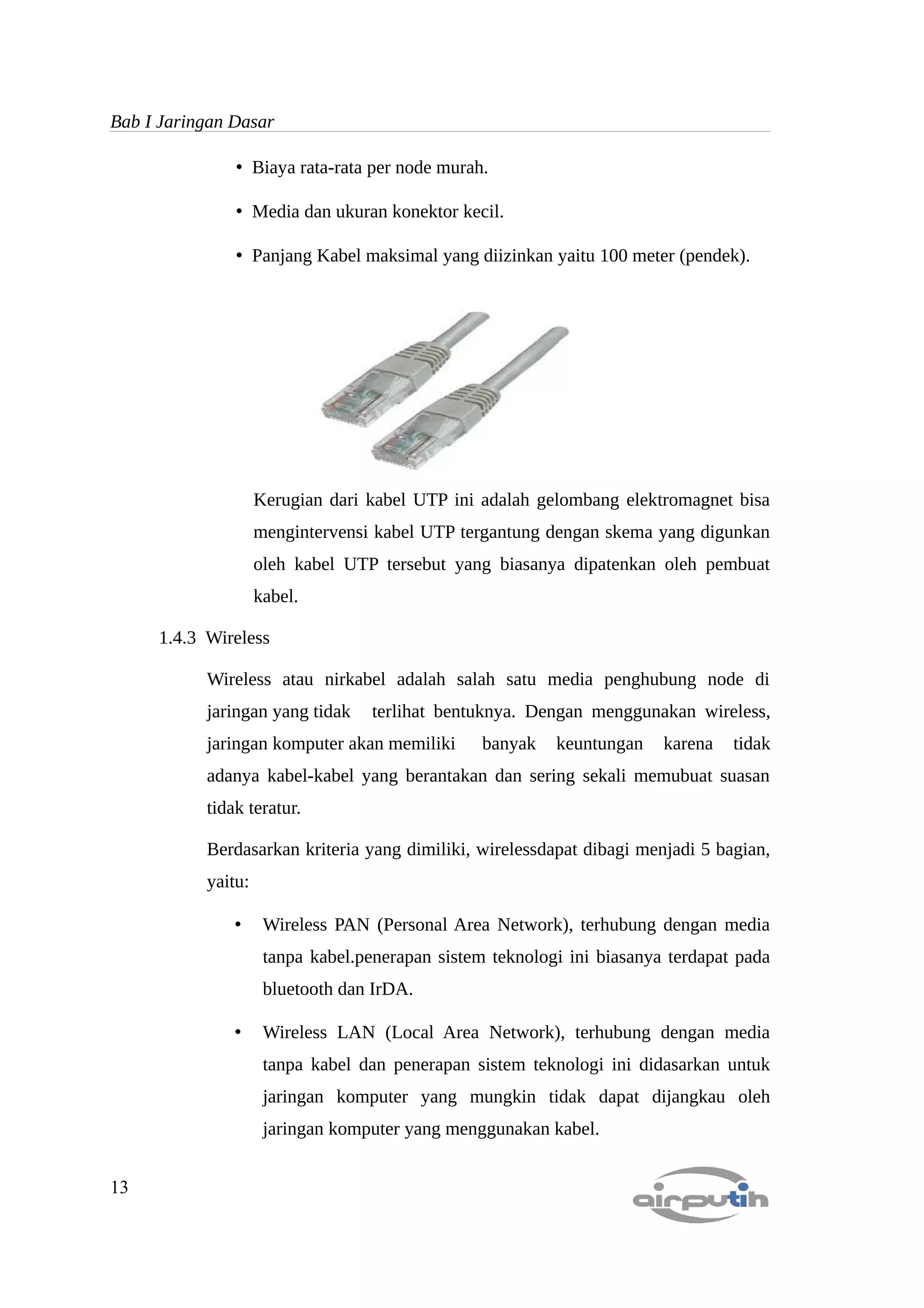Bab I Jaringan Dasar

               • Biaya rata-rata per node murah.

               • Media dan ukuran konektor kecil.

               • Panjang Kabel maksimal yang diizinkan yaitu 100 meter (pendek).




                    Kerugian dari kabel UTP ini adalah gelombang elektromagnet bisa
                    mengintervensi kabel UTP tergantung dengan skema yang digunkan
                    oleh kabel UTP tersebut yang biasanya dipatenkan oleh pembuat
                    kabel.

     1.4.3 Wireless

           Wireless atau nirkabel adalah salah satu media penghubung node di
           jaringan yang tidak     terlihat bentuknya. Dengan menggunakan wireless,
           jaringan komputer akan memiliki       banyak   keuntungan    karena   tidak
           adanya kabel-kabel yang berantakan dan sering sekali memubuat suasan
           tidak teratur.

           Berdasarkan kriteria yang dimiliki, wirelessdapat dibagi menjadi 5 bagian,
           yaitu:

               •     Wireless PAN (Personal Area Network), terhubung dengan media
                     tanpa kabel.penerapan sistem teknologi ini biasanya terdapat pada
                     bluetooth dan IrDA.

               •     Wireless LAN (Local Area Network), terhubung dengan media
                     tanpa kabel dan penerapan sistem teknologi ini didasarkan untuk
                     jaringan komputer yang mungkin tidak dapat dijangkau oleh
                     jaringan komputer yang menggunakan kabel.


13
 