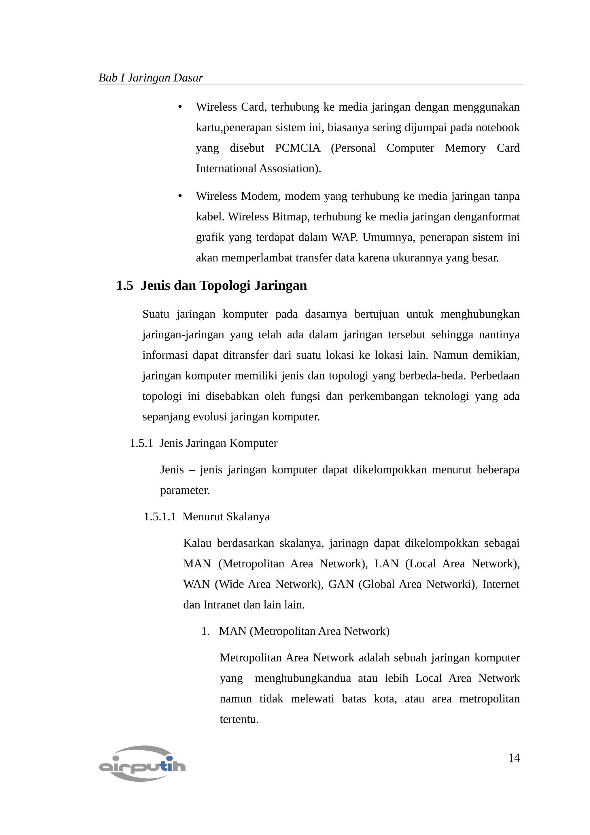 Bab I Jaringan Dasar

               •     Wireless Card, terhubung ke media jaringan dengan menggunakan
                     kartu,penerapan sistem ini, biasanya sering dijumpai pada notebook
                     yang disebut PCMCIA (Personal Computer Memory Card
                     International Assosiation).

               •     Wireless Modem, modem yang terhubung ke media jaringan tanpa
                     kabel. Wireless Bitmap, terhubung ke media jaringan denganformat
                     grafik yang terdapat dalam WAP. Umumnya, penerapan sistem ini
                     akan memperlambat transfer data karena ukurannya yang besar.

   1.5 Jenis dan Topologi Jaringan

        Suatu jaringan komputer pada dasarnya bertujuan untuk menghubungkan
        jaringan-jaringan yang telah ada dalam jaringan tersebut sehingga nantinya
        informasi dapat ditransfer dari suatu lokasi ke lokasi lain. Namun demikian,
        jaringan komputer memiliki jenis dan topologi yang berbeda-beda. Perbedaan
        topologi ini disebabkan oleh fungsi dan perkembangan teknologi yang ada
        sepanjang evolusi jaringan komputer.

     1.5.1 Jenis Jaringan Komputer

           Jenis – jenis jaringan komputer dapat dikelompokkan menurut beberapa
           parameter.

        1.5.1.1 Menurut Skalanya

                   Kalau berdasarkan skalanya, jarinagn dapat dikelompokkan sebagai
                   MAN (Metropolitan Area Network), LAN (Local Area Network),
                   WAN (Wide Area Network), GAN (Global Area Networki), Internet
                   dan Intranet dan lain lain.

                      1. MAN (Metropolitan Area Network)

                           Metropolitan Area Network adalah sebuah jaringan komputer
                           yang    menghubungkandua atau lebih Local Area Network
                           namun tidak melewati batas kota, atau area metropolitan
                           tertentu.


                                                                                    14
 