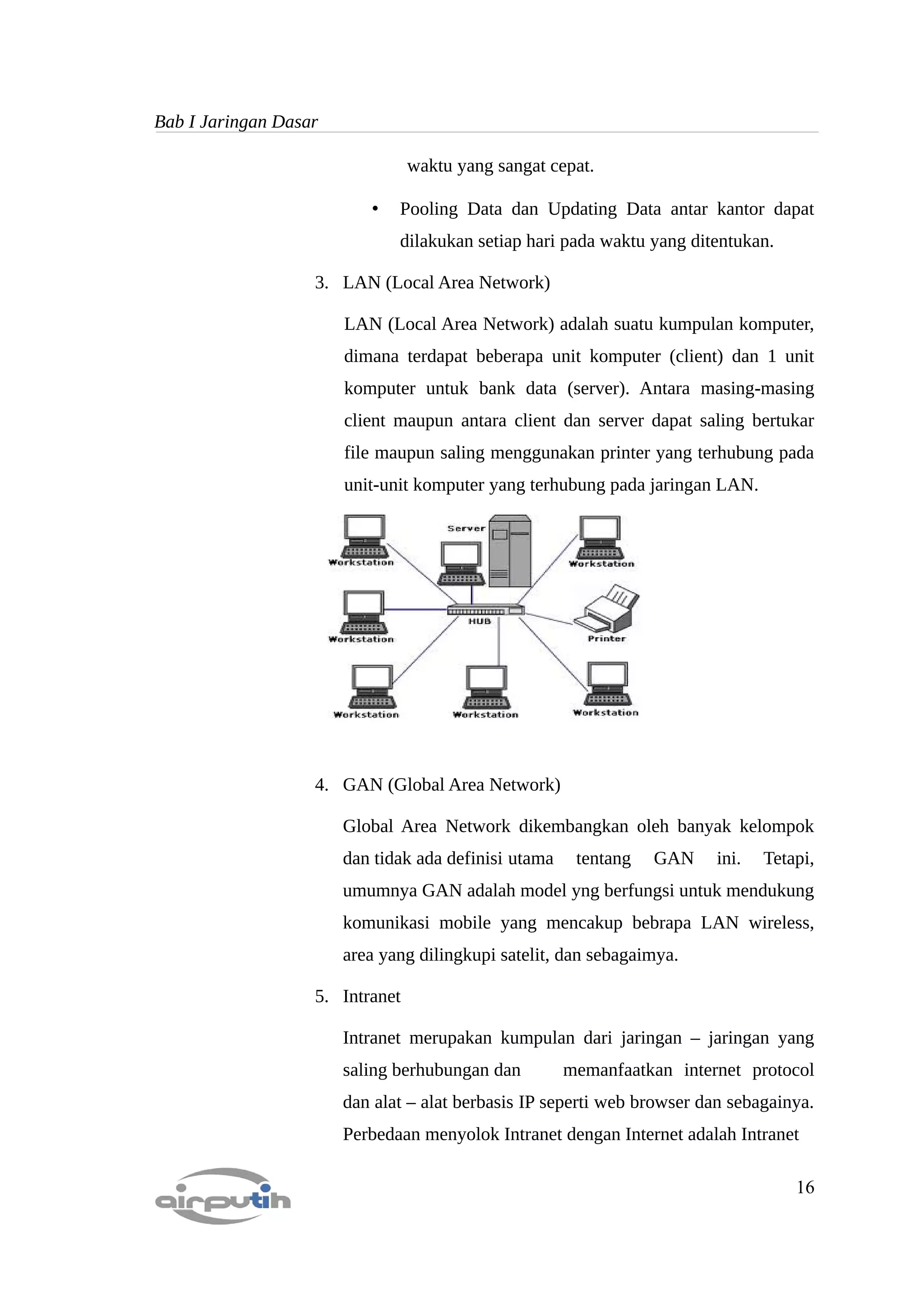 Bab I Jaringan Dasar

                                 waktu yang sangat cepat.

                          •   Pooling Data dan Updating Data antar kantor dapat
                              dilakukan setiap hari pada waktu yang ditentukan.

                   3. LAN (Local Area Network)

                       LAN (Local Area Network) adalah suatu kumpulan komputer,
                       dimana terdapat beberapa unit komputer (client) dan 1 unit
                       komputer untuk bank data (server). Antara masing-masing
                       client maupun antara client dan server dapat saling bertukar
                       file maupun saling menggunakan printer yang terhubung pada
                       unit-unit komputer yang terhubung pada jaringan LAN.




                   4. GAN (Global Area Network)

                       Global Area Network dikembangkan oleh banyak kelompok
                       dan tidak ada definisi utama    tentang   GAN     ini.   Tetapi,
                       umumnya GAN adalah model yng berfungsi untuk mendukung
                       komunikasi mobile yang mencakup bebrapa LAN wireless,
                       area yang dilingkupi satelit, dan sebagaimya.

                   5. Intranet

                       Intranet merupakan kumpulan dari jaringan – jaringan yang
                       saling berhubungan dan         memanfaatkan internet protocol
                       dan alat – alat berbasis IP seperti web browser dan sebagainya.
                       Perbedaan menyolok Intranet dengan Internet adalah Intranet

                                                                                    16
 