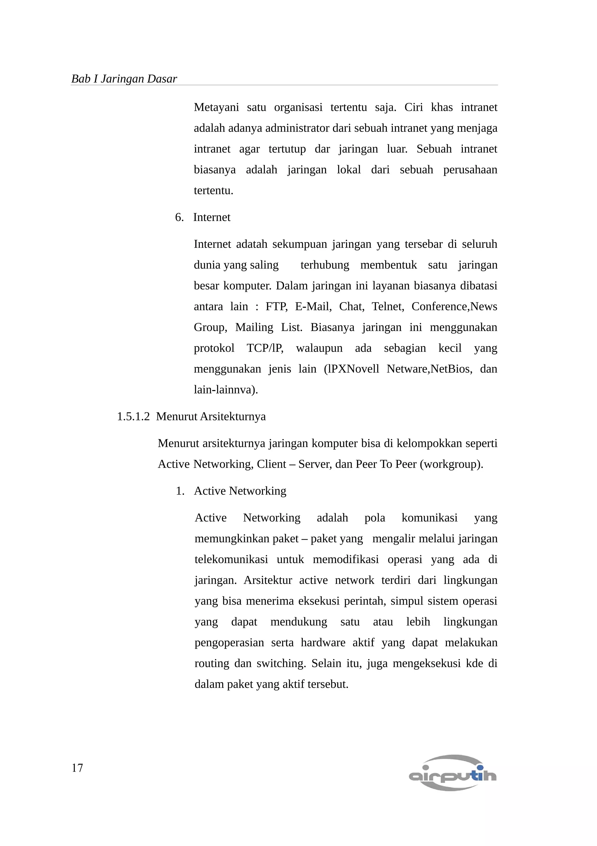 Bab I Jaringan Dasar

                       Metayani satu organisasi tertentu saja. Ciri khas intranet
                       adalah adanya administrator dari sebuah intranet yang menjaga
                       intranet agar tertutup dar jaringan luar. Sebuah intranet
                       biasanya adalah jaringan lokal dari sebuah perusahaan
                       tertentu.

                   6. Internet

                       Internet adatah sekumpuan jaringan yang tersebar di seluruh
                       dunia yang saling        terhubung membentuk satu jaringan
                       besar komputer. Dalam jaringan ini layanan biasanya dibatasi
                       antara lain : FTP, E-Mail, Chat, Telnet, Conference,News
                       Group, Mailing List. Biasanya jaringan ini menggunakan
                       protokol    TCP/lP,   walaupun      ada     sebagian     kecil   yang
                       menggunakan jenis lain (lPXNovell Netware,NetBios, dan
                       lain-lainnva).

        1.5.1.2 Menurut Arsitekturnya

                Menurut arsitekturnya jaringan komputer bisa di kelompokkan seperti
                Active Networking, Client – Server, dan Peer To Peer (workgroup).

                   1. Active Networking

                       Active      Networking     adalah     pola       komunikasi      yang
                       memungkinkan paket – paket yang mengalir melalui jaringan
                       telekomunikasi untuk memodifikasi operasi yang ada di
                       jaringan. Arsitektur active network terdiri dari lingkungan
                       yang bisa menerima eksekusi perintah, simpul sistem operasi
                       yang      dapat   mendukung    satu       atau   lebih    lingkungan
                       pengoperasian serta hardware aktif yang dapat melakukan
                       routing dan switching. Selain itu, juga mengeksekusi kde di
                       dalam paket yang aktif tersebut.




17
 