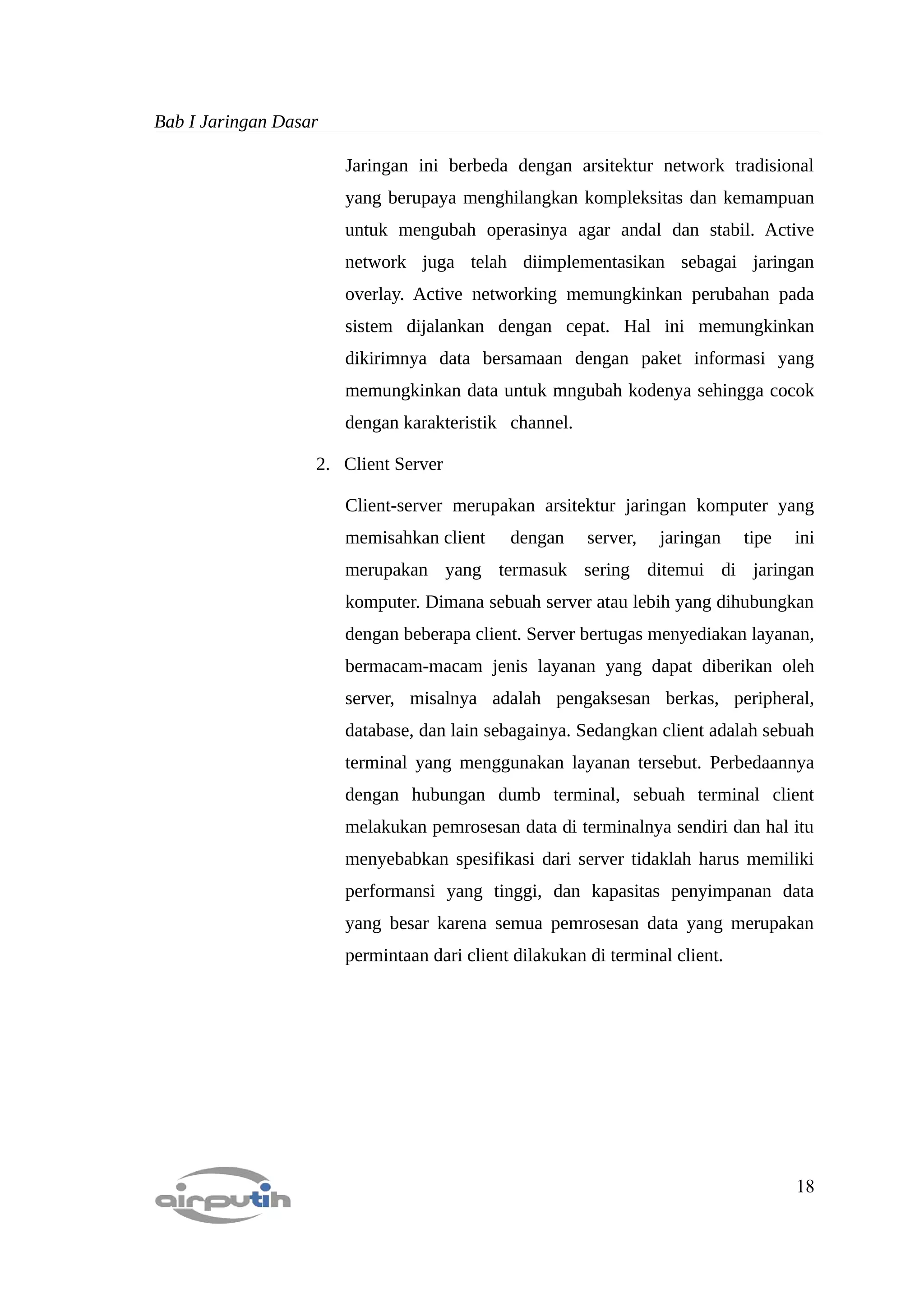 Bab I Jaringan Dasar

                       Jaringan ini berbeda dengan arsitektur network tradisional
                       yang berupaya menghilangkan kompleksitas dan kemampuan
                       untuk mengubah operasinya agar andal dan stabil. Active
                       network juga telah diimplementasikan sebagai jaringan
                       overlay. Active networking memungkinkan perubahan pada
                       sistem dijalankan dengan cepat. Hal ini memungkinkan
                       dikirimnya data bersamaan dengan paket informasi yang
                       memungkinkan data untuk mngubah kodenya sehingga cocok
                       dengan karakteristik channel.

                   2. Client Server

                       Client-server merupakan arsitektur jaringan komputer yang
                       memisahkan client     dengan     server,   jaringan    tipe   ini
                       merupakan yang termasuk sering ditemui di jaringan
                       komputer. Dimana sebuah server atau lebih yang dihubungkan
                       dengan beberapa client. Server bertugas menyediakan layanan,
                       bermacam-macam jenis layanan yang dapat diberikan oleh
                       server, misalnya adalah pengaksesan berkas, peripheral,
                       database, dan lain sebagainya. Sedangkan client adalah sebuah
                       terminal yang menggunakan layanan tersebut. Perbedaannya
                       dengan hubungan dumb terminal, sebuah terminal client
                       melakukan pemrosesan data di terminalnya sendiri dan hal itu
                       menyebabkan spesifikasi dari server tidaklah harus memiliki
                       performansi yang tinggi, dan kapasitas penyimpanan data
                       yang besar karena semua pemrosesan data yang merupakan
                       permintaan dari client dilakukan di terminal client.




                                                                                     18
 