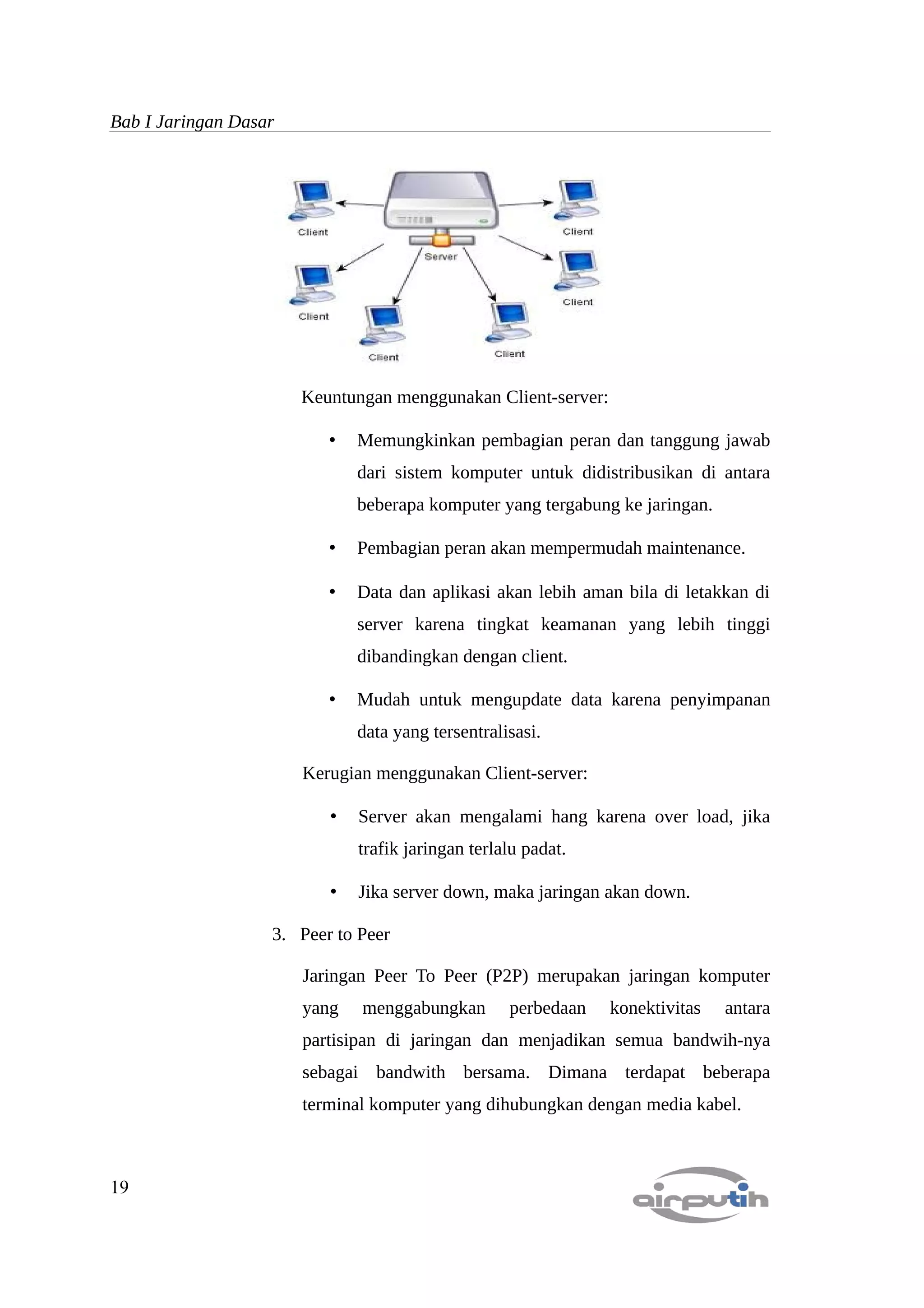 Bab I Jaringan Dasar




                       Keuntungan menggunakan Client-server:

                          •   Memungkinkan pembagian peran dan tanggung jawab
                              dari sistem komputer untuk didistribusikan di antara
                              beberapa komputer yang tergabung ke jaringan.

                          •   Pembagian peran akan mempermudah maintenance.

                          •   Data dan aplikasi akan lebih aman bila di letakkan di
                              server karena tingkat keamanan yang lebih tinggi
                              dibandingkan dengan client.

                          •   Mudah untuk mengupdate data karena penyimpanan
                              data yang tersentralisasi.

                       Kerugian menggunakan Client-server:

                          •   Server akan mengalami hang karena over load, jika
                              trafik jaringan terlalu padat.

                          •   Jika server down, maka jaringan akan down.

                   3. Peer to Peer

                       Jaringan Peer To Peer (P2P) merupakan jaringan komputer
                       yang   menggabungkan        perbedaan   konektivitas   antara
                       partisipan di jaringan dan menjadikan semua bandwih-nya
                       sebagai bandwith bersama. Dimana terdapat beberapa
                       terminal komputer yang dihubungkan dengan media kabel.



19
 