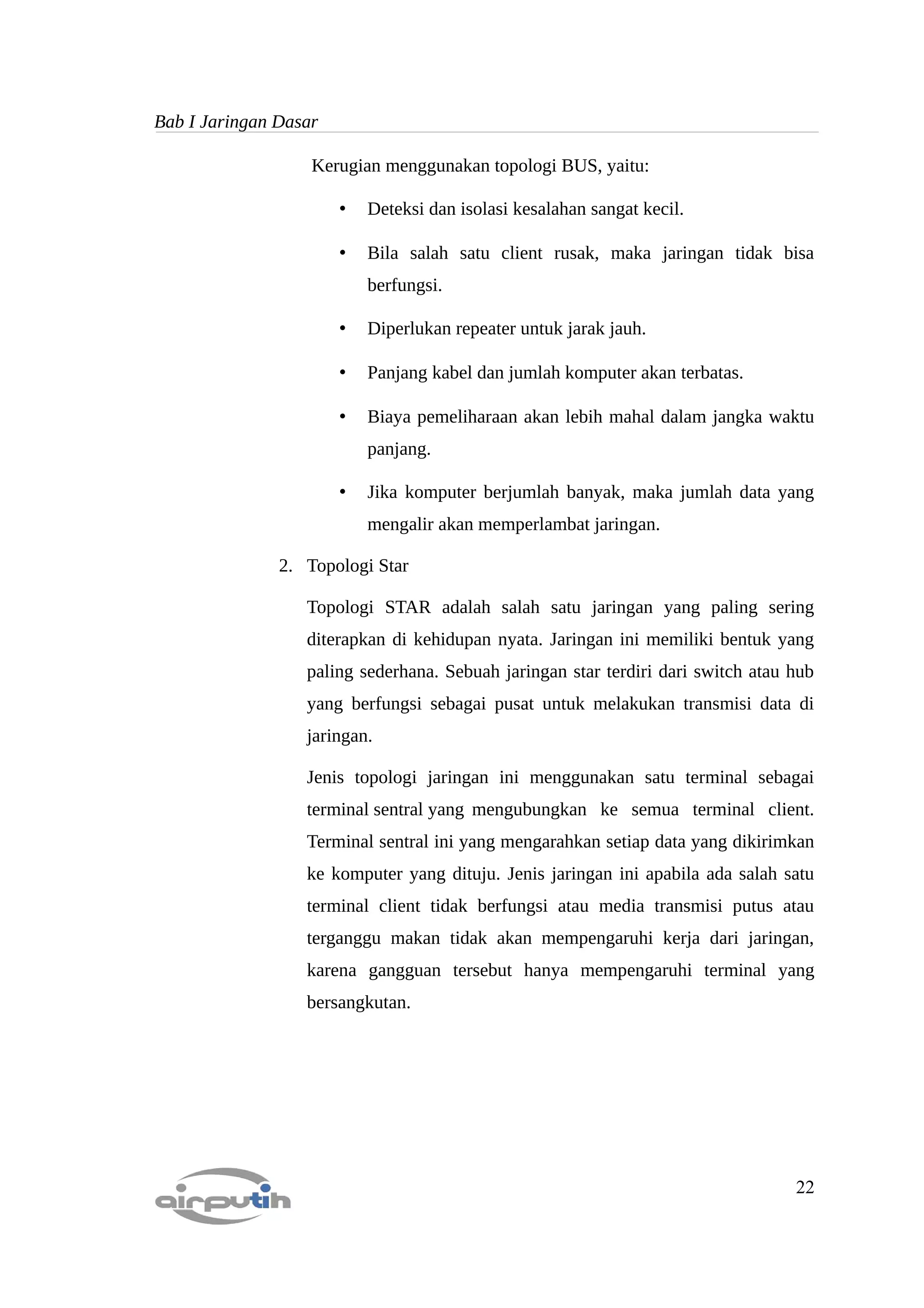 Bab I Jaringan Dasar

                   Kerugian menggunakan topologi BUS, yaitu:

                       •   Deteksi dan isolasi kesalahan sangat kecil.

                       •   Bila salah satu client rusak, maka jaringan tidak bisa
                           berfungsi.

                       •   Diperlukan repeater untuk jarak jauh.

                       •   Panjang kabel dan jumlah komputer akan terbatas.

                       •   Biaya pemeliharaan akan lebih mahal dalam jangka waktu
                           panjang.

                       •   Jika komputer berjumlah banyak, maka jumlah data yang
                           mengalir akan memperlambat jaringan.

               2. Topologi Star

                  Topologi STAR adalah salah satu jaringan yang paling sering
                  diterapkan di kehidupan nyata. Jaringan ini memiliki bentuk yang
                  paling sederhana. Sebuah jaringan star terdiri dari switch atau hub
                  yang berfungsi sebagai pusat untuk melakukan transmisi data di
                  jaringan.

                  Jenis topologi jaringan ini menggunakan satu terminal sebagai
                  terminal sentral yang mengubungkan ke semua terminal client.
                  Terminal sentral ini yang mengarahkan setiap data yang dikirimkan
                  ke komputer yang dituju. Jenis jaringan ini apabila ada salah satu
                  terminal client tidak berfungsi atau media transmisi putus atau
                  terganggu makan tidak akan mempengaruhi kerja dari jaringan,
                  karena gangguan tersebut hanya mempengaruhi terminal yang
                  bersangkutan.




                                                                                  22
 