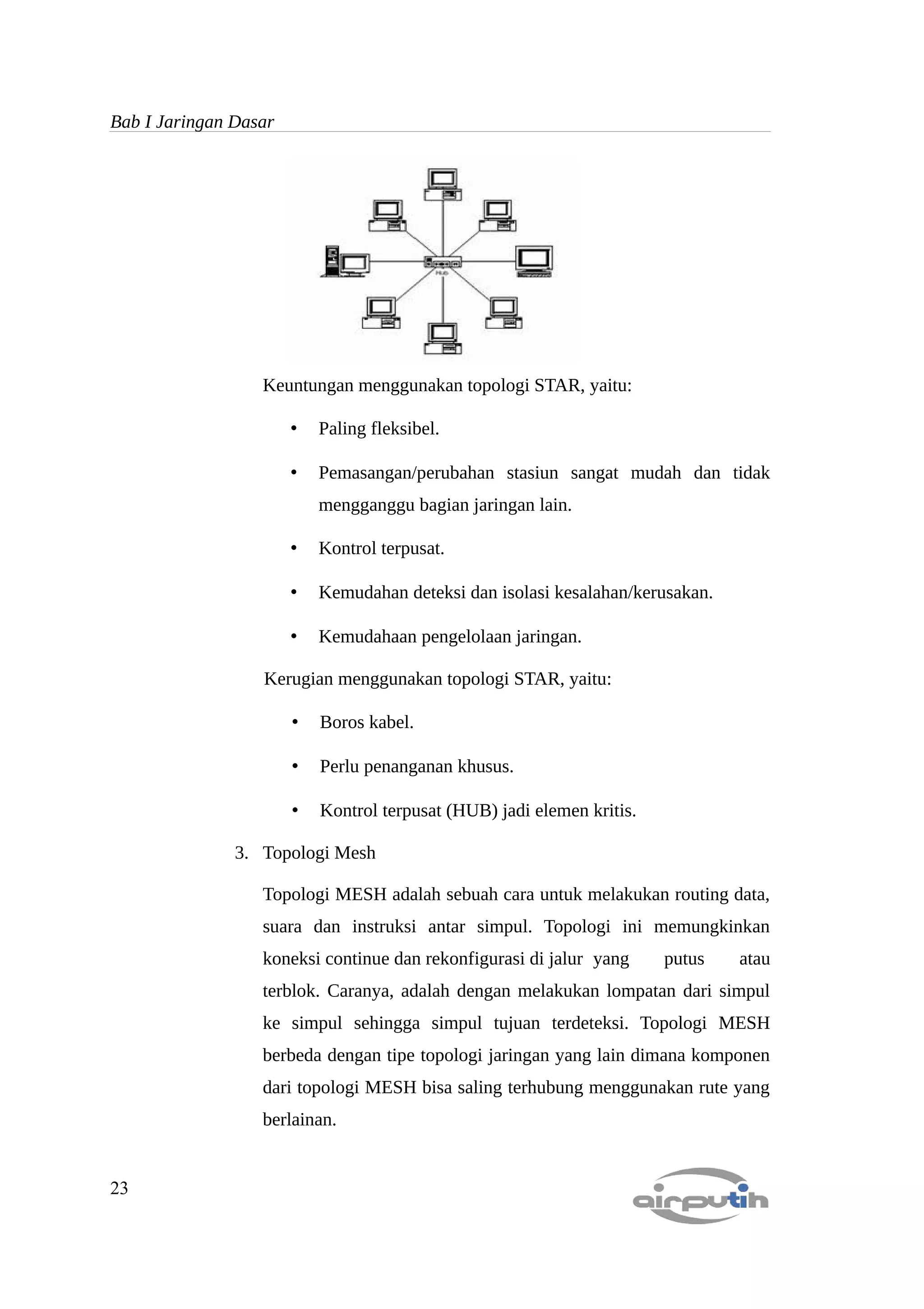 Bab I Jaringan Dasar




                  Keuntungan menggunakan topologi STAR, yaitu:

                       •   Paling fleksibel.

                       •   Pemasangan/perubahan stasiun sangat mudah dan tidak
                           mengganggu bagian jaringan lain.

                       •   Kontrol terpusat.

                       •   Kemudahan deteksi dan isolasi kesalahan/kerusakan.

                       •   Kemudahaan pengelolaan jaringan.

                  Kerugian menggunakan topologi STAR, yaitu:

                       •   Boros kabel.

                       •   Perlu penanganan khusus.

                       •   Kontrol terpusat (HUB) jadi elemen kritis.

               3. Topologi Mesh

                  Topologi MESH adalah sebuah cara untuk melakukan routing data,
                  suara dan instruksi antar simpul. Topologi ini memungkinkan
                  koneksi continue dan rekonfigurasi di jalur yang      putus   atau
                  terblok. Caranya, adalah dengan melakukan lompatan dari simpul
                  ke simpul sehingga simpul tujuan terdeteksi. Topologi MESH
                  berbeda dengan tipe topologi jaringan yang lain dimana komponen
                  dari topologi MESH bisa saling terhubung menggunakan rute yang
                  berlainan.


23
 
