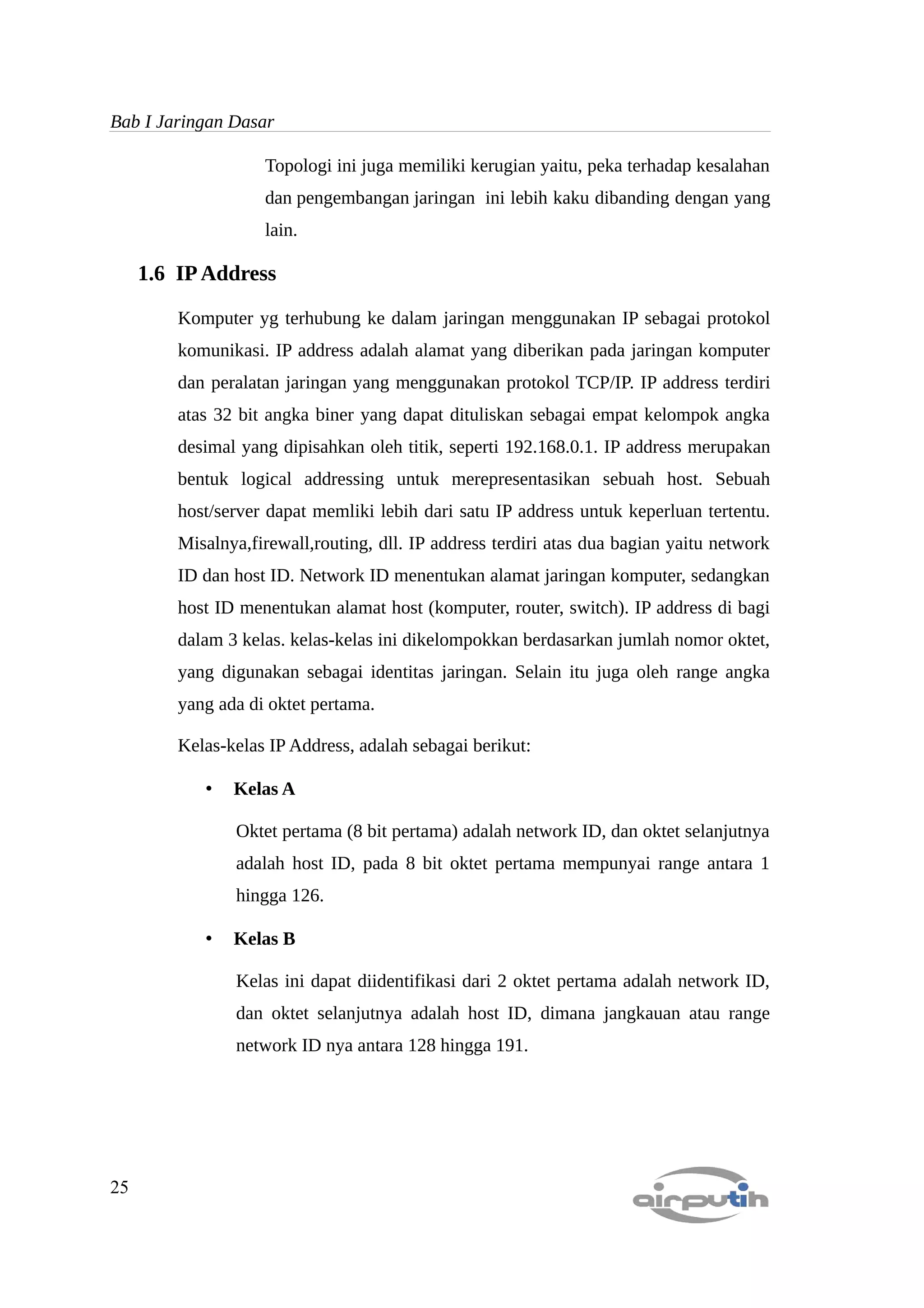 Bab I Jaringan Dasar

                    Topologi ini juga memiliki kerugian yaitu, peka terhadap kesalahan
                    dan pengembangan jaringan ini lebih kaku dibanding dengan yang
                    lain.

     1.6 IP Address

         Komputer yg terhubung ke dalam jaringan menggunakan IP sebagai protokol
         komunikasi. IP address adalah alamat yang diberikan pada jaringan komputer
         dan peralatan jaringan yang menggunakan protokol TCP/IP. IP address terdiri
         atas 32 bit angka biner yang dapat dituliskan sebagai empat kelompok angka
         desimal yang dipisahkan oleh titik, seperti 192.168.0.1. IP address merupakan
         bentuk logical addressing untuk merepresentasikan sebuah host. Sebuah
         host/server dapat memliki lebih dari satu IP address untuk keperluan tertentu.
         Misalnya,firewall,routing, dll. IP address terdiri atas dua bagian yaitu network
         ID dan host ID. Network ID menentukan alamat jaringan komputer, sedangkan
         host ID menentukan alamat host (komputer, router, switch). IP address di bagi
         dalam 3 kelas. kelas-kelas ini dikelompokkan berdasarkan jumlah nomor oktet,
         yang digunakan sebagai identitas jaringan. Selain itu juga oleh range angka
         yang ada di oktet pertama.

         Kelas-kelas IP Address, adalah sebagai berikut:

            •   Kelas A

                Oktet pertama (8 bit pertama) adalah network ID, dan oktet selanjutnya
                adalah host ID, pada 8 bit oktet pertama mempunyai range antara 1
                hingga 126.

            •   Kelas B

                Kelas ini dapat diidentifikasi dari 2 oktet pertama adalah network ID,
                dan oktet selanjutnya adalah host ID, dimana jangkauan atau range
                network ID nya antara 128 hingga 191.




25
 