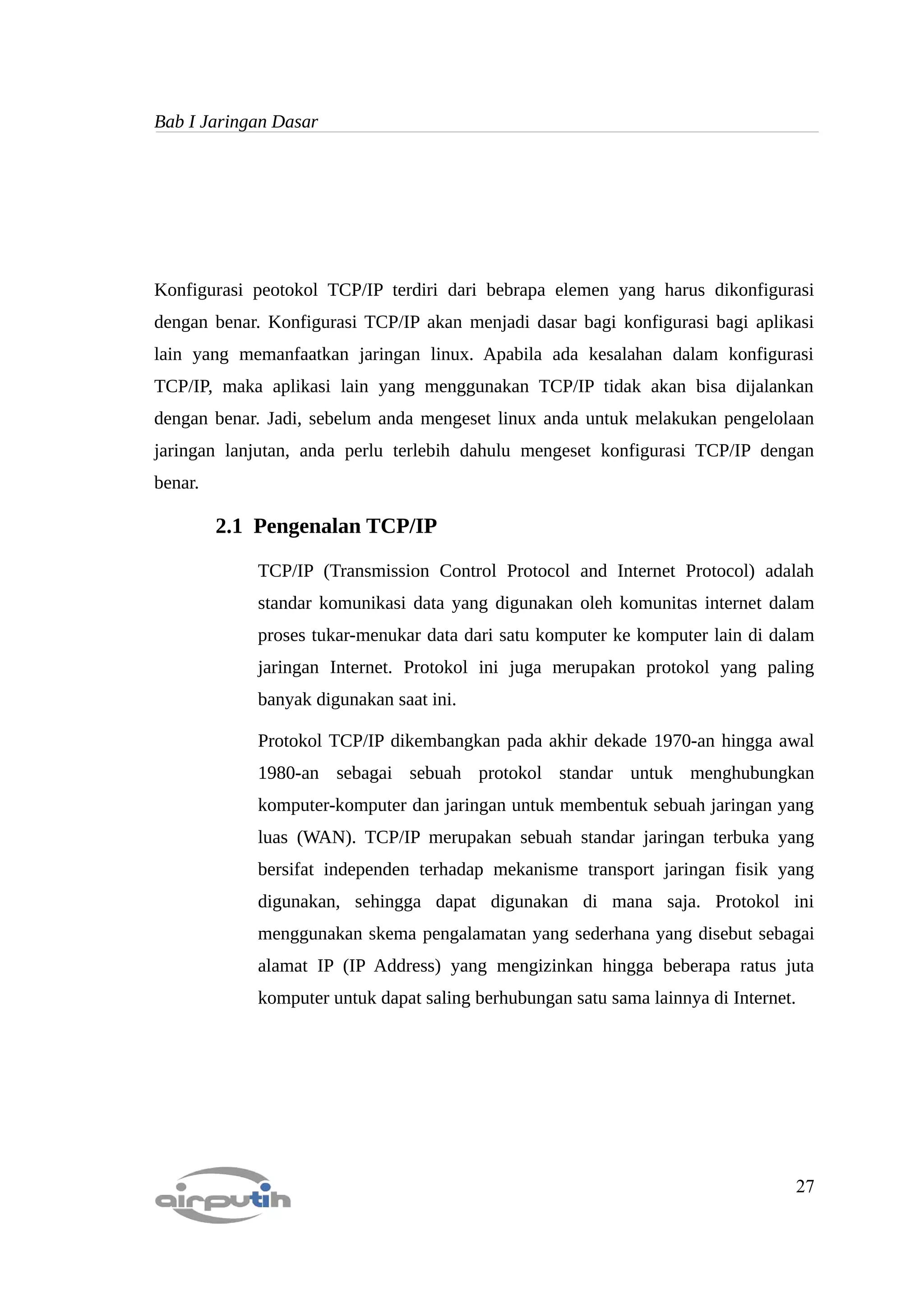 Bab I Jaringan Dasar




Konfigurasi peotokol TCP/IP terdiri dari bebrapa elemen yang harus dikonfigurasi
dengan benar. Konfigurasi TCP/IP akan menjadi dasar bagi konfigurasi bagi aplikasi
lain yang memanfaatkan jaringan linux. Apabila ada kesalahan dalam konfigurasi
TCP/IP, maka aplikasi lain yang menggunakan TCP/IP tidak akan bisa dijalankan
dengan benar. Jadi, sebelum anda mengeset linux anda untuk melakukan pengelolaan
jaringan lanjutan, anda perlu terlebih dahulu mengeset konfigurasi TCP/IP dengan
benar.

         2.1 Pengenalan TCP/IP

             TCP/IP (Transmission Control Protocol and Internet Protocol) adalah
             standar komunikasi data yang digunakan oleh komunitas internet dalam
             proses tukar-menukar data dari satu komputer ke komputer lain di dalam
             jaringan Internet. Protokol ini juga merupakan protokol yang paling
             banyak digunakan saat ini.

             Protokol TCP/IP dikembangkan pada akhir dekade 1970-an hingga awal
             1980-an sebagai sebuah protokol standar untuk menghubungkan
             komputer-komputer dan jaringan untuk membentuk sebuah jaringan yang
             luas (WAN). TCP/IP merupakan sebuah standar jaringan terbuka yang
             bersifat independen terhadap mekanisme transport jaringan fisik yang
             digunakan, sehingga dapat digunakan di mana saja. Protokol ini
             menggunakan skema pengalamatan yang sederhana yang disebut sebagai
             alamat IP (IP Address) yang mengizinkan hingga beberapa ratus juta
             komputer untuk dapat saling berhubungan satu sama lainnya di Internet.




                                                                                      27
 