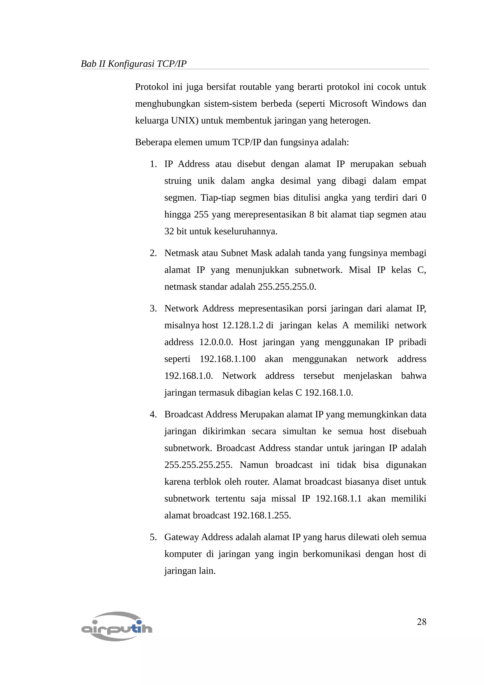 Bab II Konfigurasi TCP/IP

            Protokol ini juga bersifat routable yang berarti protokol ini cocok untuk
            menghubungkan sistem-sistem berbeda (seperti Microsoft Windows dan
            keluarga UNIX) untuk membentuk jaringan yang heterogen.

            Beberapa elemen umum TCP/IP dan fungsinya adalah:

                1. IP Address atau disebut dengan alamat IP merupakan sebuah
                   struing unik dalam angka desimal yang dibagi dalam empat
                   segmen. Tiap-tiap segmen bias ditulisi angka yang terdiri dari 0
                   hingga 255 yang merepresentasikan 8 bit alamat tiap segmen atau
                   32 bit untuk keseluruhannya.

                2. Netmask atau Subnet Mask adalah tanda yang fungsinya membagi
                   alamat IP yang menunjukkan subnetwork. Misal IP kelas C,
                   netmask standar adalah 255.255.255.0.

                3. Network Address mepresentasikan porsi jaringan dari alamat IP,
                   misalnya host 12.128.1.2 di jaringan kelas A memiliki network
                   address 12.0.0.0. Host jaringan yang menggunakan IP pribadi
                   seperti 192.168.1.100 akan menggunakan network address
                   192.168.1.0. Network address tersebut menjelaskan bahwa
                   jaringan termasuk dibagian kelas C 192.168.1.0.

                4. Broadcast Address Merupakan alamat IP yang memungkinkan data
                   jaringan dikirimkan secara simultan ke semua host disebuah
                   subnetwork. Broadcast Address standar untuk jaringan IP adalah
                   255.255.255.255. Namun broadcast ini tidak bisa digunakan
                   karena terblok oleh router. Alamat broadcast biasanya diset untuk
                   subnetwork tertentu saja missal IP 192.168.1.1 akan memiliki
                   alamat broadcast 192.168.1.255.

                5. Gateway Address adalah alamat IP yang harus dilewati oleh semua
                   komputer di jaringan yang ingin berkomunikasi dengan host di
                   jaringan lain.




                                                                                  28
 