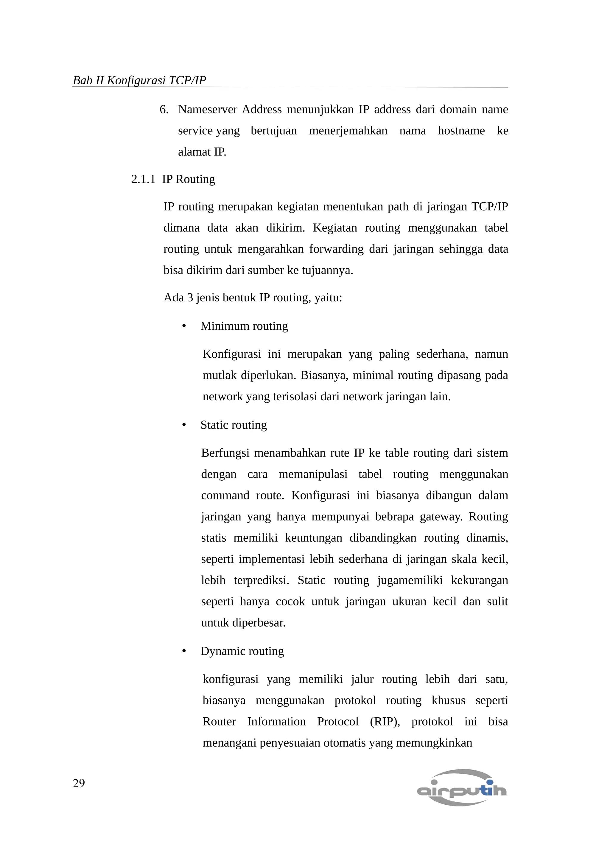 Bab II Konfigurasi TCP/IP

                6. Nameserver Address menunjukkan IP address dari domain name
                   service yang bertujuan menerjemahkan nama hostname ke
                   alamat IP.

          2.1.1 IP Routing

                IP routing merupakan kegiatan menentukan path di jaringan TCP/IP
                dimana data akan dikirim. Kegiatan routing menggunakan tabel
                routing untuk mengarahkan forwarding dari jaringan sehingga data
                bisa dikirim dari sumber ke tujuannya.

                Ada 3 jenis bentuk IP routing, yaitu:

                    •   Minimum routing

                        Konfigurasi ini merupakan yang paling sederhana, namun
                        mutlak diperlukan. Biasanya, minimal routing dipasang pada
                        network yang terisolasi dari network jaringan lain.

                    •   Static routing

                        Berfungsi menambahkan rute IP ke table routing dari sistem
                        dengan cara memanipulasi tabel routing menggunakan
                        command route. Konfigurasi ini biasanya dibangun dalam
                        jaringan yang hanya mempunyai bebrapa gateway. Routing
                        statis memiliki keuntungan dibandingkan routing dinamis,
                        seperti implementasi lebih sederhana di jaringan skala kecil,
                        lebih terprediksi. Static routing jugamemiliki kekurangan
                        seperti hanya cocok untuk jaringan ukuran kecil dan sulit
                        untuk diperbesar.

                    •   Dynamic routing

                        konfigurasi yang memiliki jalur routing lebih dari satu,
                        biasanya menggunakan protokol routing khusus seperti
                        Router Information Protocol (RIP), protokol ini bisa
                        menangani penyesuaian otomatis yang memungkinkan


29
 