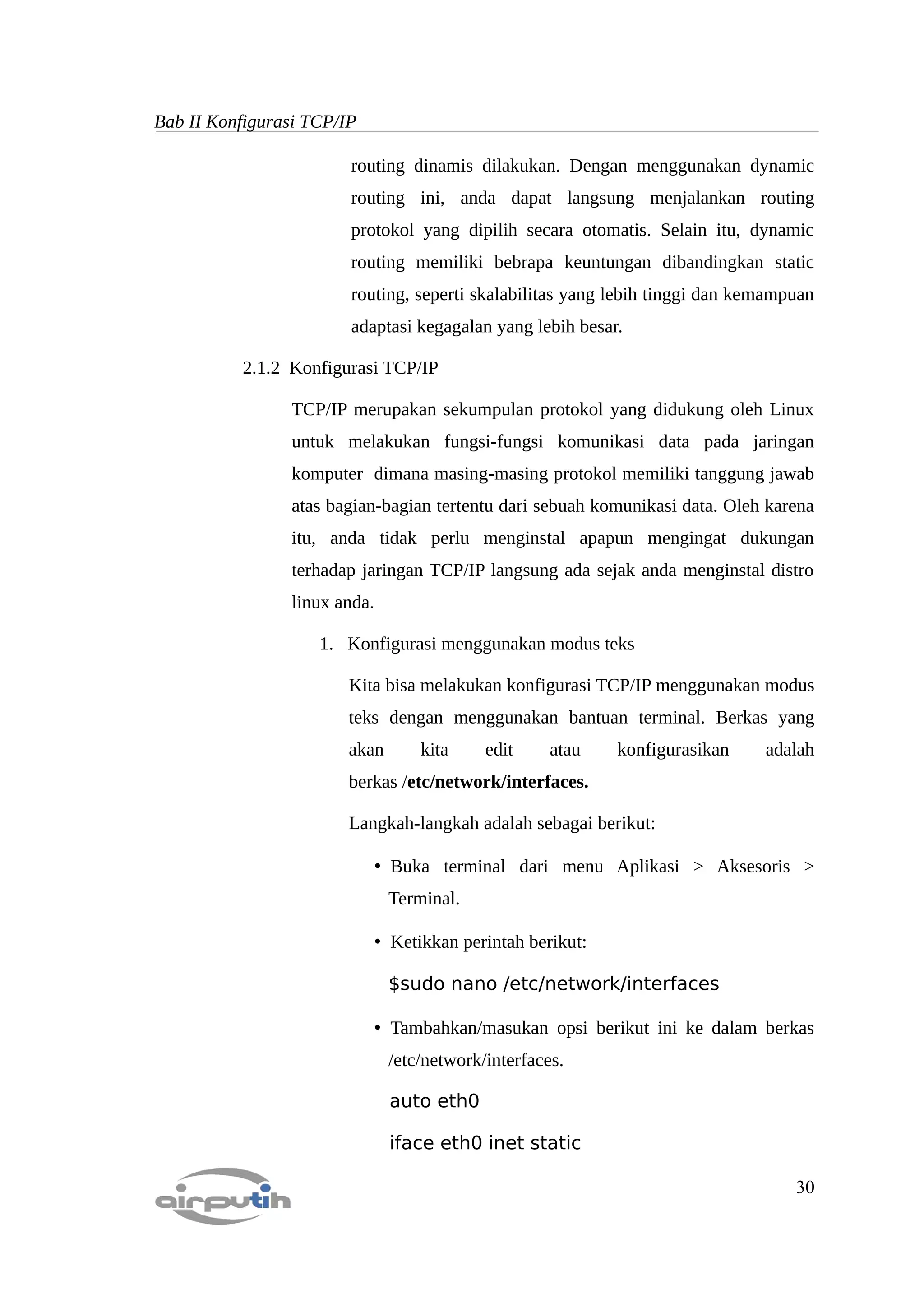 Bab II Konfigurasi TCP/IP

                        routing dinamis dilakukan. Dengan menggunakan dynamic
                        routing ini, anda dapat langsung menjalankan routing
                        protokol yang dipilih secara otomatis. Selain itu, dynamic
                        routing memiliki bebrapa keuntungan dibandingkan static
                        routing, seperti skalabilitas yang lebih tinggi dan kemampuan
                        adaptasi kegagalan yang lebih besar.

          2.1.2 Konfigurasi TCP/IP

                TCP/IP merupakan sekumpulan protokol yang didukung oleh Linux
                untuk melakukan fungsi-fungsi komunikasi data pada jaringan
                komputer dimana masing-masing protokol memiliki tanggung jawab
                atas bagian-bagian tertentu dari sebuah komunikasi data. Oleh karena
                itu, anda tidak perlu menginstal apapun mengingat dukungan
                terhadap jaringan TCP/IP langsung ada sejak anda menginstal distro
                linux anda.

                    1. Konfigurasi menggunakan modus teks

                        Kita bisa melakukan konfigurasi TCP/IP menggunakan modus
                        teks dengan menggunakan bantuan terminal. Berkas yang
                        akan        kita    edit     atau    konfigurasikan   adalah
                        berkas /etc/network/interfaces.

                        Langkah-langkah adalah sebagai berikut:

                              • Buka terminal dari menu Aplikasi > Aksesoris >
                               Terminal.

                              • Ketikkan perintah berikut:

                               $sudo nano /etc/network/interfaces

                              • Tambahkan/masukan opsi berikut ini ke dalam berkas
                               /etc/network/interfaces.

                               auto eth0

                               iface eth0 inet static

                                                                                  30
 