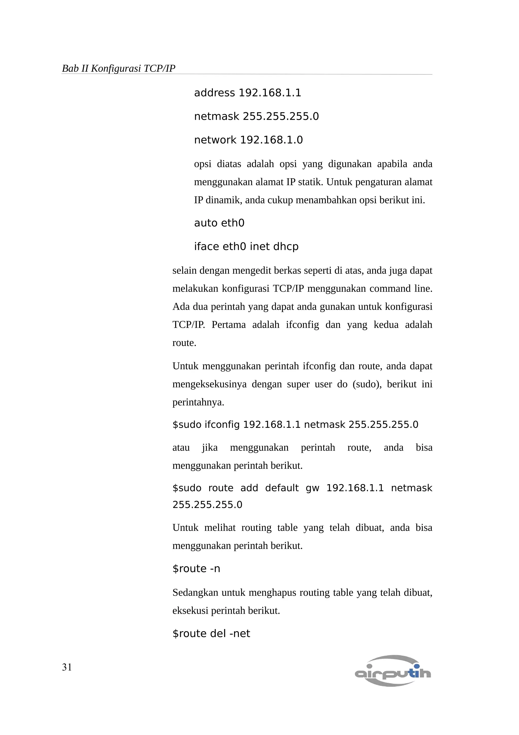 Bab II Konfigurasi TCP/IP

                               address 192.168.1.1

                               netmask 255.255.255.0

                               network 192.168.1.0

                               opsi diatas adalah opsi yang digunakan apabila anda
                               menggunakan alamat IP statik. Untuk pengaturan alamat
                               IP dinamik, anda cukup menambahkan opsi berikut ini.

                               auto eth0

                               iface eth0 inet dhcp

                        selain dengan mengedit berkas seperti di atas, anda juga dapat
                        melakukan konfigurasi TCP/IP menggunakan command line.
                        Ada dua perintah yang dapat anda gunakan untuk konfigurasi
                        TCP/IP. Pertama adalah ifconfig dan yang kedua adalah
                        route.

                        Untuk menggunakan perintah ifconfig dan route, anda dapat
                        mengeksekusinya dengan super user do (sudo), berikut ini
                        perintahnya.

                        $sudo ifconfig 192.168.1.1 netmask 255.255.255.0

                        atau     jika   menggunakan    perintah   route,   anda   bisa
                        menggunakan perintah berikut.

                        $sudo route add default gw 192.168.1.1 netmask
                        255.255.255.0

                        Untuk melihat routing table yang telah dibuat, anda bisa
                        menggunakan perintah berikut.

                        $route -n

                        Sedangkan untuk menghapus routing table yang telah dibuat,
                        eksekusi perintah berikut.

                        $route del -net


31
 