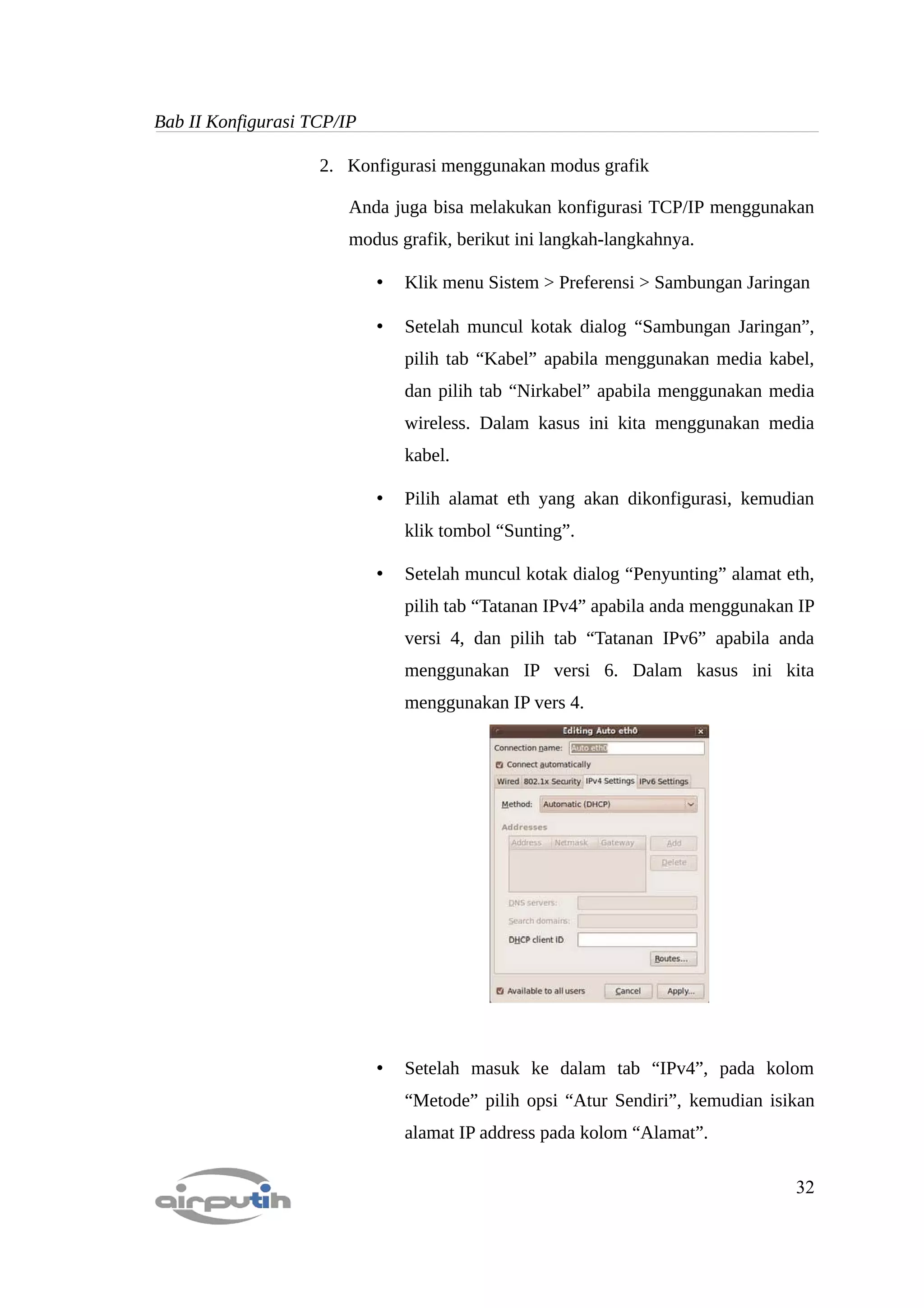 Bab II Konfigurasi TCP/IP

                    2. Konfigurasi menggunakan modus grafik

                        Anda juga bisa melakukan konfigurasi TCP/IP menggunakan
                        modus grafik, berikut ini langkah-langkahnya.

                            •   Klik menu Sistem > Preferensi > Sambungan Jaringan

                            •   Setelah muncul kotak dialog “Sambungan Jaringan”,
                                pilih tab “Kabel” apabila menggunakan media kabel,
                                dan pilih tab “Nirkabel” apabila menggunakan media
                                wireless. Dalam kasus ini kita menggunakan media
                                kabel.

                            •   Pilih alamat eth yang akan dikonfigurasi, kemudian
                                klik tombol “Sunting”.

                            •   Setelah muncul kotak dialog “Penyunting” alamat eth,
                                pilih tab “Tatanan IPv4” apabila anda menggunakan IP
                                versi 4, dan pilih tab “Tatanan IPv6” apabila anda
                                menggunakan IP versi 6. Dalam kasus ini kita
                                menggunakan IP vers 4.




                            •   Setelah masuk ke dalam tab “IPv4”, pada kolom
                                “Metode” pilih opsi “Atur Sendiri”, kemudian isikan
                                alamat IP address pada kolom “Alamat”.

                                                                                 32
 