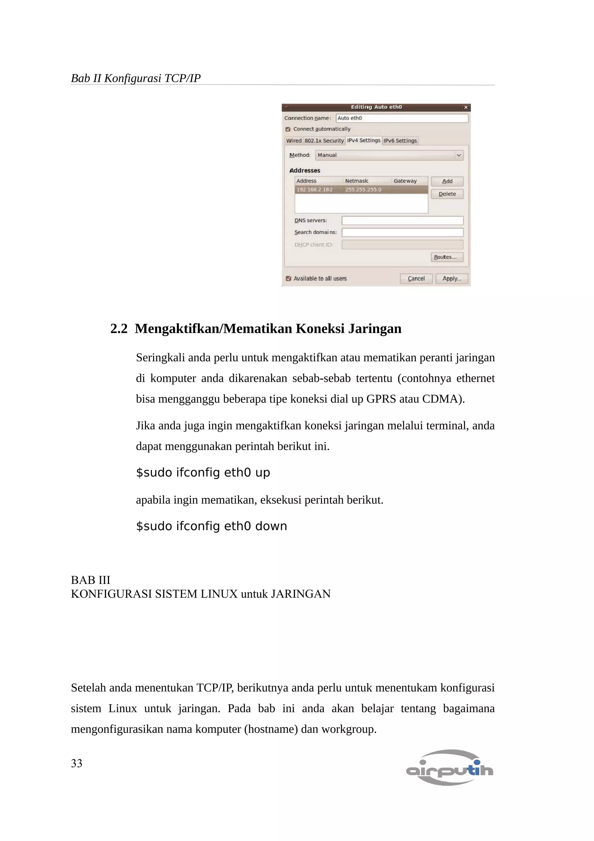 Bab II Konfigurasi TCP/IP




       2.2 Mengaktifkan/Mematikan Koneksi Jaringan

            Seringkali anda perlu untuk mengaktifkan atau mematikan peranti jaringan
            di komputer anda dikarenakan sebab-sebab tertentu (contohnya ethernet
            bisa mengganggu beberapa tipe koneksi dial up GPRS atau CDMA).

            Jika anda juga ingin mengaktifkan koneksi jaringan melalui terminal, anda
            dapat menggunakan perintah berikut ini.

            $sudo ifconfig eth0 up

            apabila ingin mematikan, eksekusi perintah berikut.

            $sudo ifconfig eth0 down



BAB III
KONFIGURASI SISTEM LINUX untuk JARINGAN




Setelah anda menentukan TCP/IP, berikutnya anda perlu untuk menentukam konfigurasi
sistem Linux untuk jaringan. Pada bab ini anda akan belajar tentang bagaimana
mengonfigurasikan nama komputer (hostname) dan workgroup.

33
 