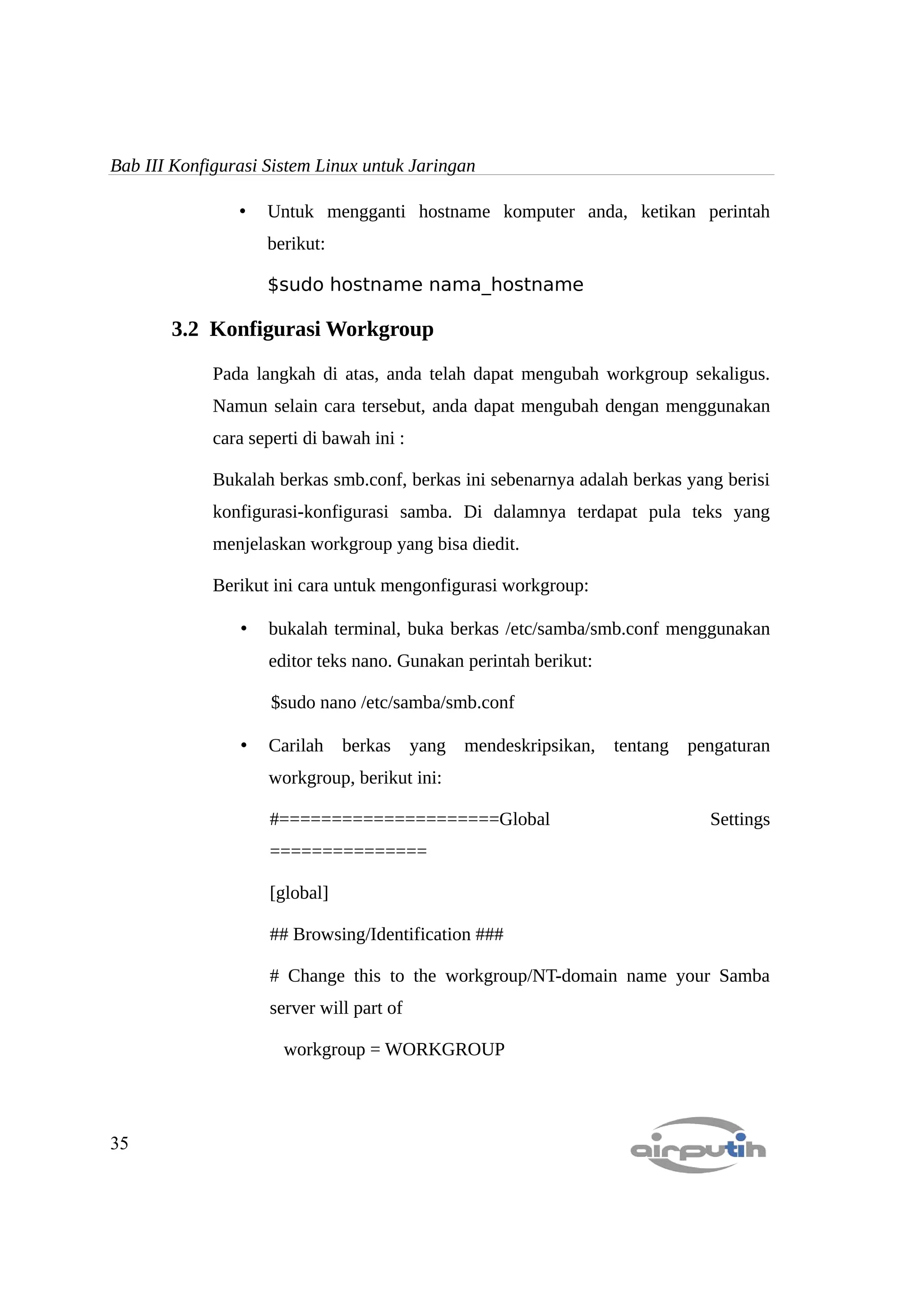 Bab III Konfigurasi Sistem Linux untuk Jaringan

                •   Untuk mengganti hostname komputer anda, ketikan perintah
                    berikut:

                    $sudo hostname nama_hostname

       3.2 Konfigurasi Workgroup

             Pada langkah di atas, anda telah dapat mengubah workgroup sekaligus.
             Namun selain cara tersebut, anda dapat mengubah dengan menggunakan
             cara seperti di bawah ini :

             Bukalah berkas smb.conf, berkas ini sebenarnya adalah berkas yang berisi
             konfigurasi-konfigurasi samba. Di dalamnya terdapat pula teks yang
             menjelaskan workgroup yang bisa diedit.

             Berikut ini cara untuk mengonfigurasi workgroup:

                •   bukalah terminal, buka berkas /etc/samba/smb.conf menggunakan
                    editor teks nano. Gunakan perintah berikut:

                     $sudo nano /etc/samba/smb.conf

                •   Carilah     berkas     yang mendeskripsikan,   tentang   pengaturan
                    workgroup, berikut ini:

                     #=====================Global                              Settings
                     ===============

                     [global]

                     ## Browsing/Identification ###

                     # Change this to the workgroup/NT-domain name your Samba
                     server will part of

                      workgroup = WORKGROUP




35
 