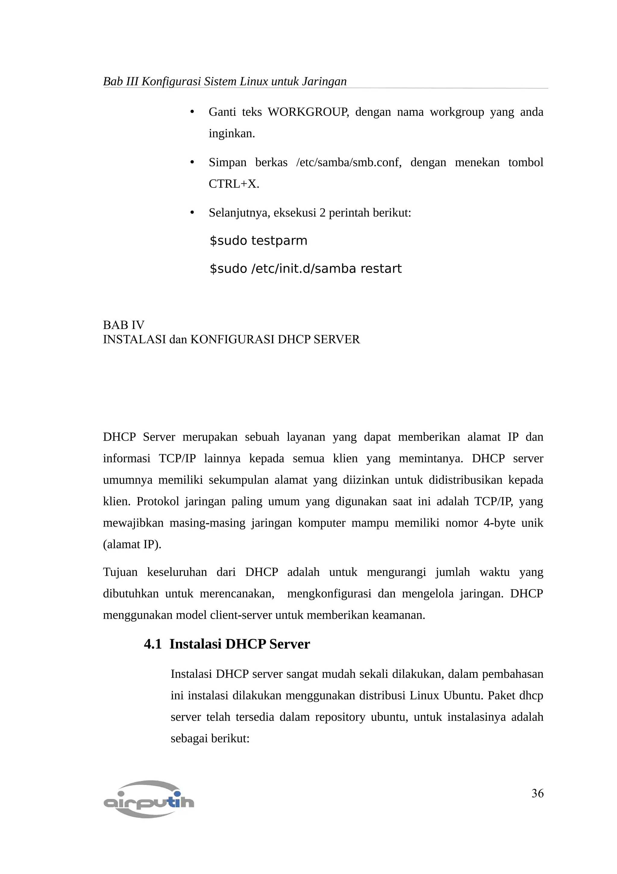Bab III Konfigurasi Sistem Linux untuk Jaringan

                  •   Ganti teks WORKGROUP, dengan nama workgroup yang anda
                      inginkan.

                  •   Simpan berkas /etc/samba/smb.conf, dengan menekan tombol
                      CTRL+X.

                  •   Selanjutnya, eksekusi 2 perintah berikut:

                      $sudo testparm

                      $sudo /etc/init.d/samba restart



BAB IV
INSTALASI dan KONFIGURASI DHCP SERVER




DHCP Server merupakan sebuah layanan yang dapat memberikan alamat IP dan
informasi TCP/IP lainnya kepada semua klien yang memintanya. DHCP server
umumnya memiliki sekumpulan alamat yang diizinkan untuk didistribusikan kepada
klien. Protokol jaringan paling umum yang digunakan saat ini adalah TCP/IP, yang
mewajibkan masing-masing jaringan komputer mampu memiliki nomor 4-byte unik
(alamat IP).

Tujuan keseluruhan dari DHCP adalah untuk mengurangi jumlah waktu yang
dibutuhkan untuk merencanakan,       mengkonfigurasi dan mengelola jaringan. DHCP
menggunakan model client-server untuk memberikan keamanan.

        4.1 Instalasi DHCP Server

               Instalasi DHCP server sangat mudah sekali dilakukan, dalam pembahasan
               ini instalasi dilakukan menggunakan distribusi Linux Ubuntu. Paket dhcp
               server telah tersedia dalam repository ubuntu, untuk instalasinya adalah
               sebagai berikut:



                                                                                    36
 