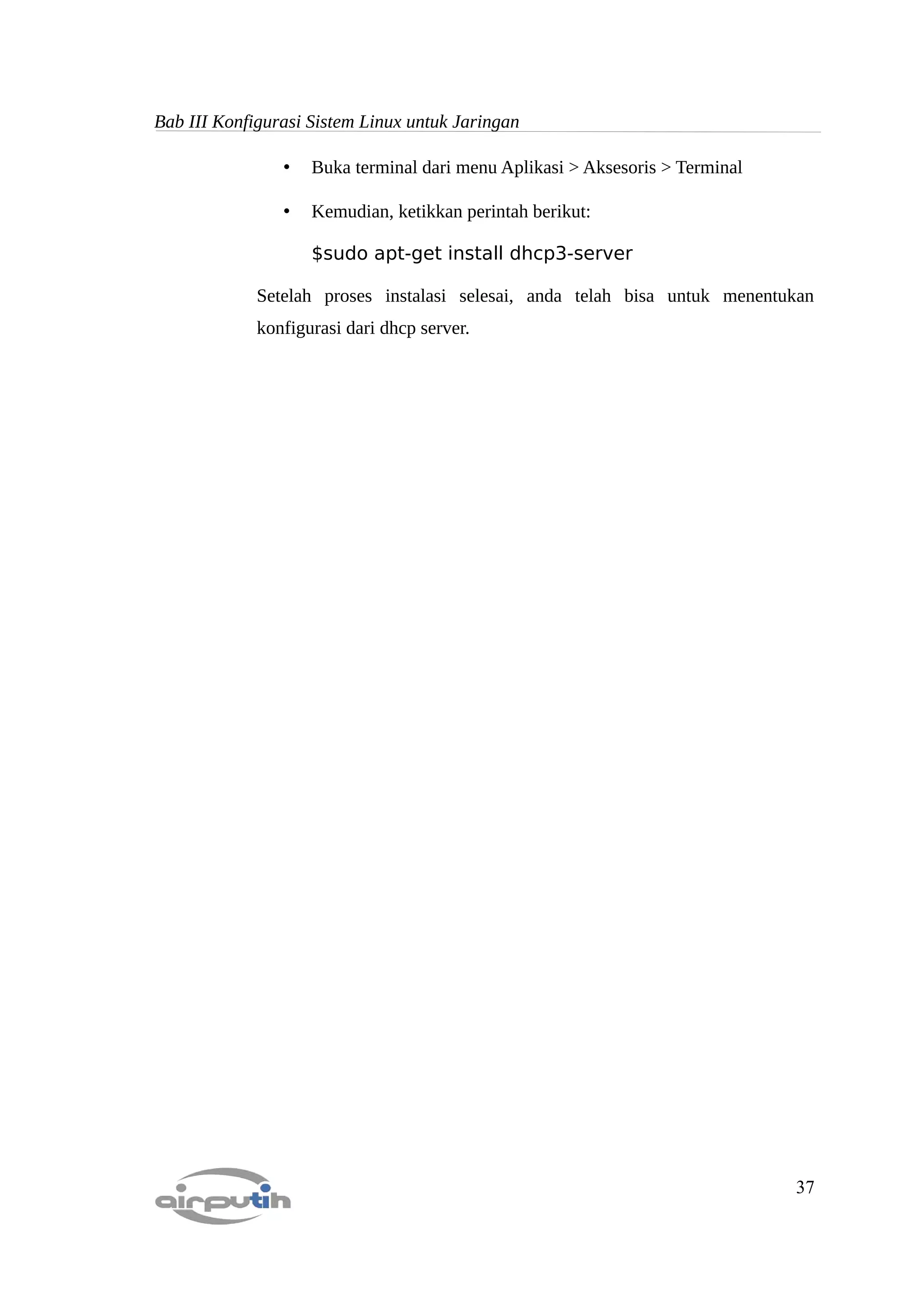 Bab III Konfigurasi Sistem Linux untuk Jaringan

                •   Buka terminal dari menu Aplikasi > Aksesoris > Terminal

                •   Kemudian, ketikkan perintah berikut:

                    $sudo apt-get install dhcp3-server

             Setelah proses instalasi selesai, anda telah bisa untuk menentukan
             konfigurasi dari dhcp server.




                                                                              37
 