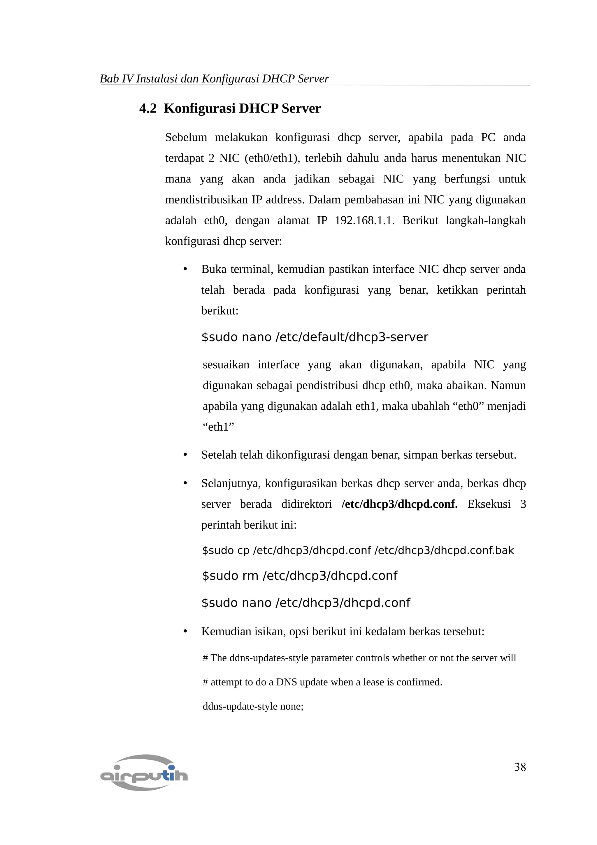 Bab IV Instalasi dan Konfigurasi DHCP Server

       4.2 Konfigurasi DHCP Server

            Sebelum melakukan konfigurasi dhcp server, apabila pada PC anda
            terdapat 2 NIC (eth0/eth1), terlebih dahulu anda harus menentukan NIC
            mana yang akan anda jadikan sebagai NIC yang berfungsi untuk
            mendistribusikan IP address. Dalam pembahasan ini NIC yang digunakan
            adalah eth0, dengan alamat IP 192.168.1.1. Berikut langkah-langkah
            konfigurasi dhcp server:

                •   Buka terminal, kemudian pastikan interface NIC dhcp server anda
                    telah berada pada konfigurasi yang benar, ketikkan perintah
                    berikut:

                    $sudo nano /etc/default/dhcp3-server

                    sesuaikan interface yang akan digunakan, apabila NIC yang
                    digunakan sebagai pendistribusi dhcp eth0, maka abaikan. Namun
                    apabila yang digunakan adalah eth1, maka ubahlah “eth0” menjadi
                    “eth1”

                •   Setelah telah dikonfigurasi dengan benar, simpan berkas tersebut.

                •   Selanjutnya, konfigurasikan berkas dhcp server anda, berkas dhcp
                    server berada didirektori /etc/dhcp3/dhcpd.conf. Eksekusi 3
                    perintah berikut ini:

                    $sudo cp /etc/dhcp3/dhcpd.conf /etc/dhcp3/dhcpd.conf.bak

                    $sudo rm /etc/dhcp3/dhcpd.conf

                    $sudo nano /etc/dhcp3/dhcpd.conf

                •   Kemudian isikan, opsi berikut ini kedalam berkas tersebut:

                    # The ddns-updates-style parameter controls whether or not the server will

                    # attempt to do a DNS update when a lease is confirmed.

                    ddns-update-style none;




                                                                                             38
 