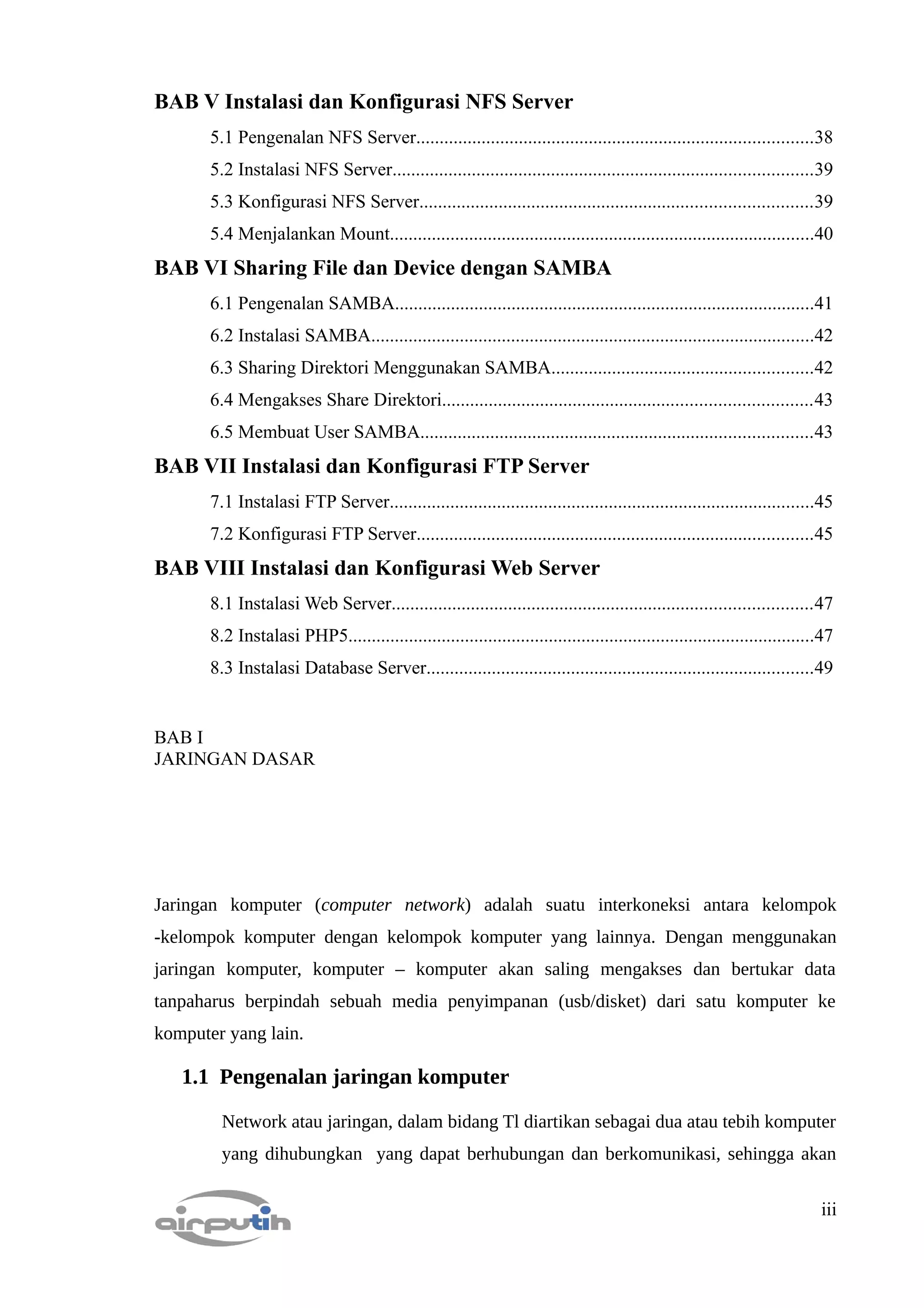 BAB V Instalasi dan Konfigurasi NFS Server
       5.1 Pengenalan NFS Server.....................................................................................38
       5.2 Instalasi NFS Server..........................................................................................39
       5.3 Konfigurasi NFS Server....................................................................................39
       5.4 Menjalankan Mount...........................................................................................40
BAB VI Sharing File dan Device dengan SAMBA
       6.1 Pengenalan SAMBA..........................................................................................41
       6.2 Instalasi SAMBA...............................................................................................42
       6.3 Sharing Direktori Menggunakan SAMBA........................................................42
       6.4 Mengakses Share Direktori...............................................................................43
       6.5 Membuat User SAMBA....................................................................................43
BAB VII Instalasi dan Konfigurasi FTP Server
       7.1 Instalasi FTP Server...........................................................................................45
       7.2 Konfigurasi FTP Server.....................................................................................45
BAB VIII Instalasi dan Konfigurasi Web Server
       8.1 Instalasi Web Server..........................................................................................47
       8.2 Instalasi PHP5....................................................................................................47
       8.3 Instalasi Database Server...................................................................................49


BAB I
JARINGAN DASAR




Jaringan komputer (computer network) adalah suatu interkoneksi antara kelompok
-kelompok komputer dengan kelompok komputer yang lainnya. Dengan menggunakan
jaringan komputer, komputer – komputer akan saling mengakses dan bertukar data
tanpaharus berpindah sebuah media penyimpanan (usb/disket) dari satu komputer ke
komputer yang lain.

   1.1 Pengenalan jaringan komputer

         Network atau jaringan, dalam bidang Tl diartikan sebagai dua atau tebih komputer
         yang dihubungkan yang dapat berhubungan dan berkomunikasi, sehingga akan

                                                                                                                            iii
 