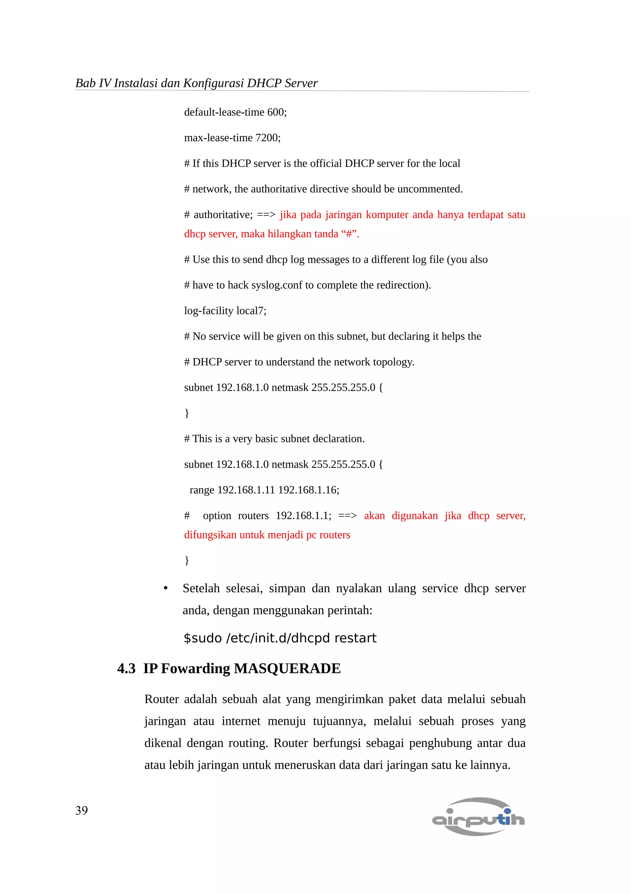 Bab IV Instalasi dan Konfigurasi DHCP Server

                    default-lease-time 600;

                    max-lease-time 7200;

                    # If this DHCP server is the official DHCP server for the local

                    # network, the authoritative directive should be uncommented.

                    # authoritative; ==> jika pada jaringan komputer anda hanya terdapat satu
                    dhcp server, maka hilangkan tanda “#”.

                    # Use this to send dhcp log messages to a different log file (you also

                    # have to hack syslog.conf to complete the redirection).

                    log-facility local7;

                    # No service will be given on this subnet, but declaring it helps the

                    # DHCP server to understand the network topology.

                    subnet 192.168.1.0 netmask 255.255.255.0 {

                    }

                    # This is a very basic subnet declaration.

                    subnet 192.168.1.0 netmask 255.255.255.0 {

                        range 192.168.1.11 192.168.1.16;

                    #     option routers 192.168.1.1; ==> akan digunakan jika dhcp server,
                    difungsikan untuk menjadi pc routers

                    }

                •   Setelah selesai, simpan dan nyalakan ulang service dhcp server
                    anda, dengan menggunakan perintah:

                    $sudo /etc/init.d/dhcpd restart

       4.3 IP Fowarding MASQUERADE

            Router adalah sebuah alat yang mengirimkan paket data melalui sebuah
            jaringan atau internet menuju tujuannya, melalui sebuah proses yang
            dikenal dengan routing. Router berfungsi sebagai penghubung antar dua
            atau lebih jaringan untuk meneruskan data dari jaringan satu ke lainnya.


39
 