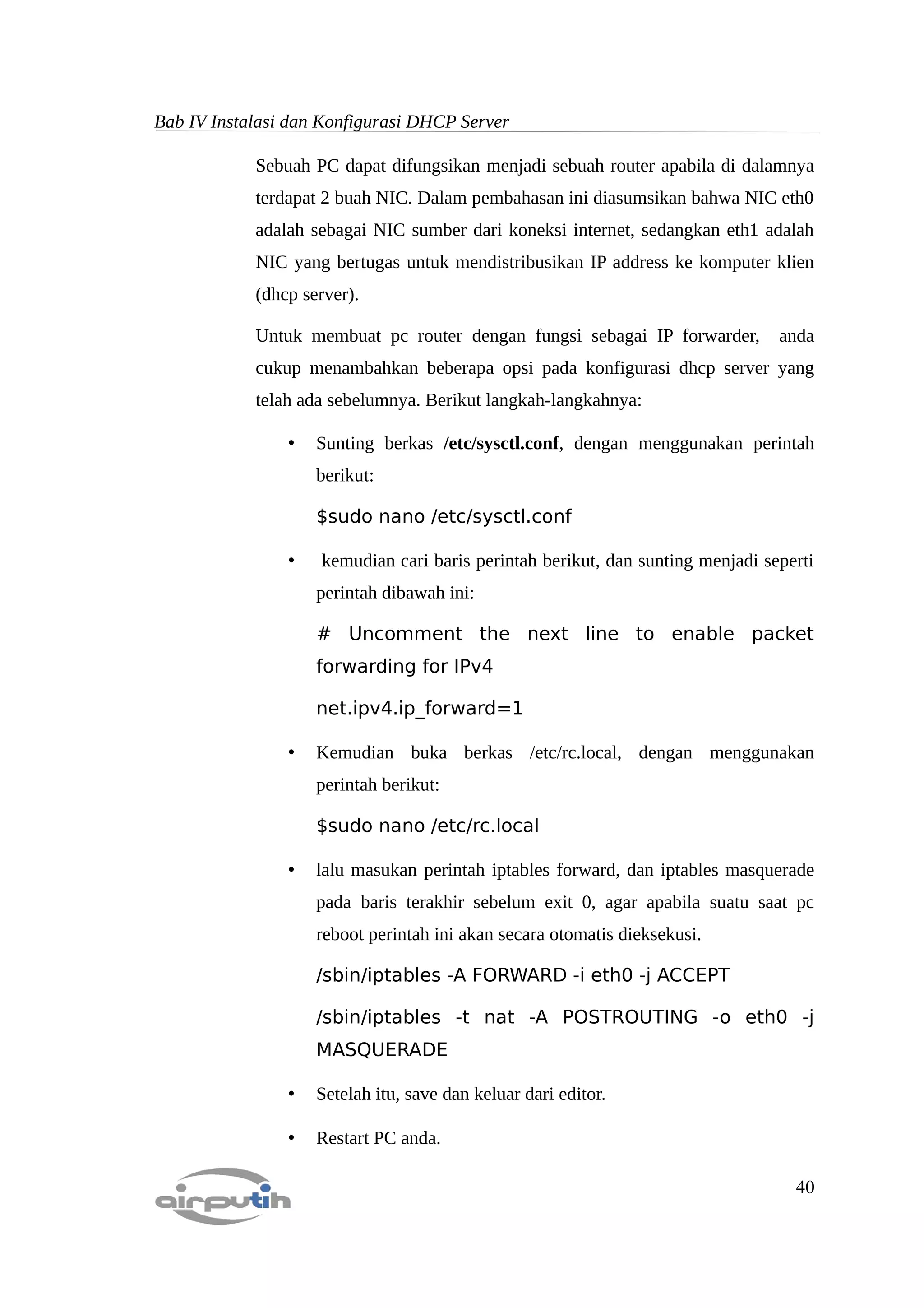 Bab IV Instalasi dan Konfigurasi DHCP Server

            Sebuah PC dapat difungsikan menjadi sebuah router apabila di dalamnya
            terdapat 2 buah NIC. Dalam pembahasan ini diasumsikan bahwa NIC eth0
            adalah sebagai NIC sumber dari koneksi internet, sedangkan eth1 adalah
            NIC yang bertugas untuk mendistribusikan IP address ke komputer klien
            (dhcp server).

            Untuk membuat pc router dengan fungsi sebagai IP forwarder,         anda
            cukup menambahkan beberapa opsi pada konfigurasi dhcp server yang
            telah ada sebelumnya. Berikut langkah-langkahnya:

                •   Sunting berkas /etc/sysctl.conf, dengan menggunakan perintah
                    berikut:

                    $sudo nano /etc/sysctl.conf

                •   kemudian cari baris perintah berikut, dan sunting menjadi seperti
                    perintah dibawah ini:

                    # Uncomment the next line to enable packet
                    forwarding for IPv4

                    net.ipv4.ip_forward=1

                •   Kemudian buka berkas /etc/rc.local, dengan menggunakan
                    perintah berikut:

                    $sudo nano /etc/rc.local

                •   lalu masukan perintah iptables forward, dan iptables masquerade
                    pada baris terakhir sebelum exit 0, agar apabila suatu saat pc
                    reboot perintah ini akan secara otomatis dieksekusi.

                    /sbin/iptables -A FORWARD -i eth0 -j ACCEPT

                    /sbin/iptables -t nat -A POSTROUTING -o eth0 -j
                    MASQUERADE

                •   Setelah itu, save dan keluar dari editor.

                •   Restart PC anda.

                                                                                  40
 