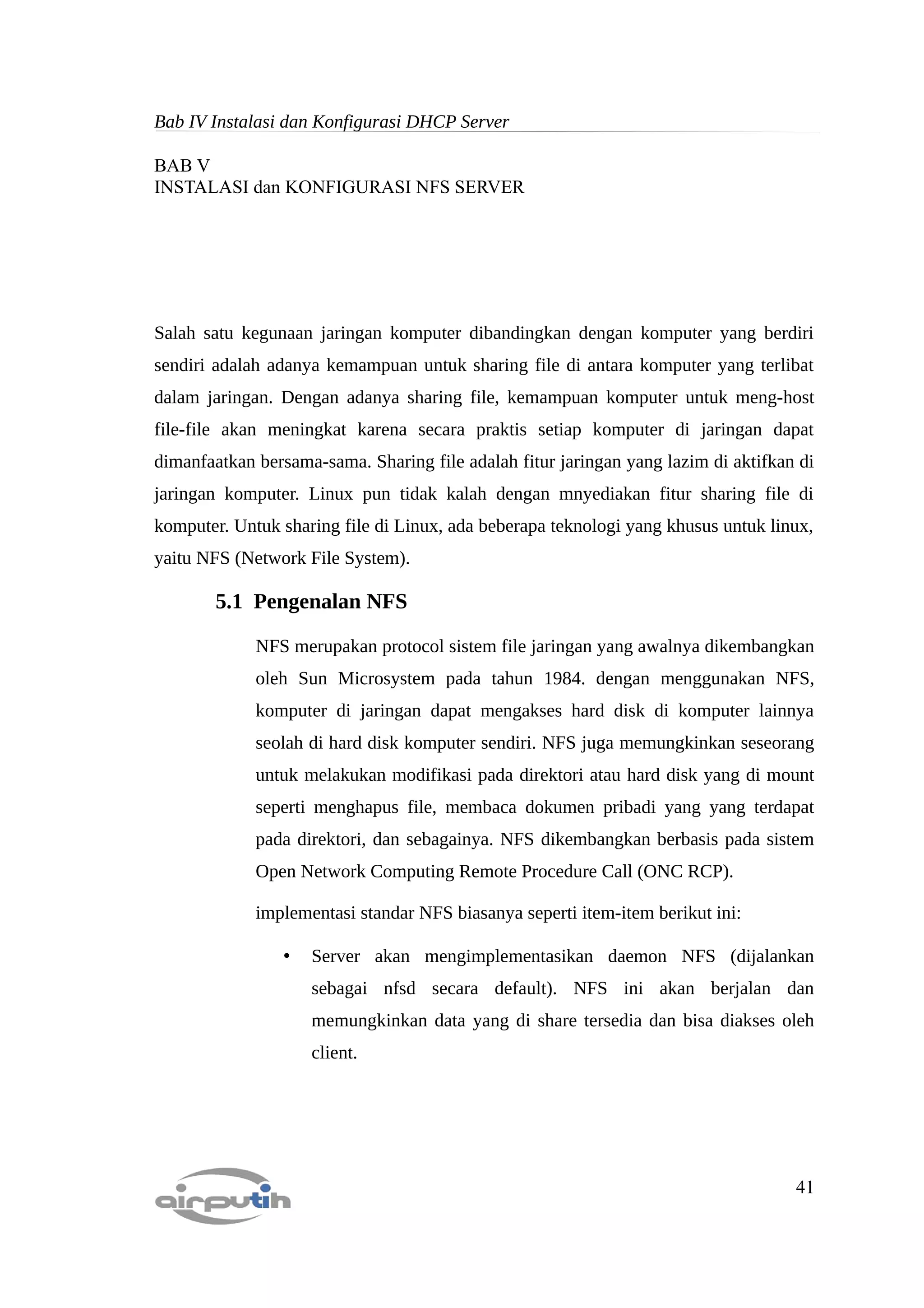 Bab IV Instalasi dan Konfigurasi DHCP Server

BAB V
INSTALASI dan KONFIGURASI NFS SERVER




Salah satu kegunaan jaringan komputer dibandingkan dengan komputer yang berdiri
sendiri adalah adanya kemampuan untuk sharing file di antara komputer yang terlibat
dalam jaringan. Dengan adanya sharing file, kemampuan komputer untuk meng-host
file-file akan meningkat karena secara praktis setiap komputer di jaringan dapat
dimanfaatkan bersama-sama. Sharing file adalah fitur jaringan yang lazim di aktifkan di
jaringan komputer. Linux pun tidak kalah dengan mnyediakan fitur sharing file di
komputer. Untuk sharing file di Linux, ada beberapa teknologi yang khusus untuk linux,
yaitu NFS (Network File System).

        5.1 Pengenalan NFS

             NFS merupakan protocol sistem file jaringan yang awalnya dikembangkan
             oleh Sun Microsystem pada tahun 1984. dengan menggunakan NFS,
             komputer di jaringan dapat mengakses hard disk di komputer lainnya
             seolah di hard disk komputer sendiri. NFS juga memungkinkan seseorang
             untuk melakukan modifikasi pada direktori atau hard disk yang di mount
             seperti menghapus file, membaca dokumen pribadi yang yang terdapat
             pada direktori, dan sebagainya. NFS dikembangkan berbasis pada sistem
             Open Network Computing Remote Procedure Call (ONC RCP).

             implementasi standar NFS biasanya seperti item-item berikut ini:

                 •   Server akan mengimplementasikan daemon NFS (dijalankan
                     sebagai nfsd secara default). NFS ini akan berjalan dan
                     memungkinkan data yang di share tersedia dan bisa diakses oleh
                     client.




                                                                                    41
 