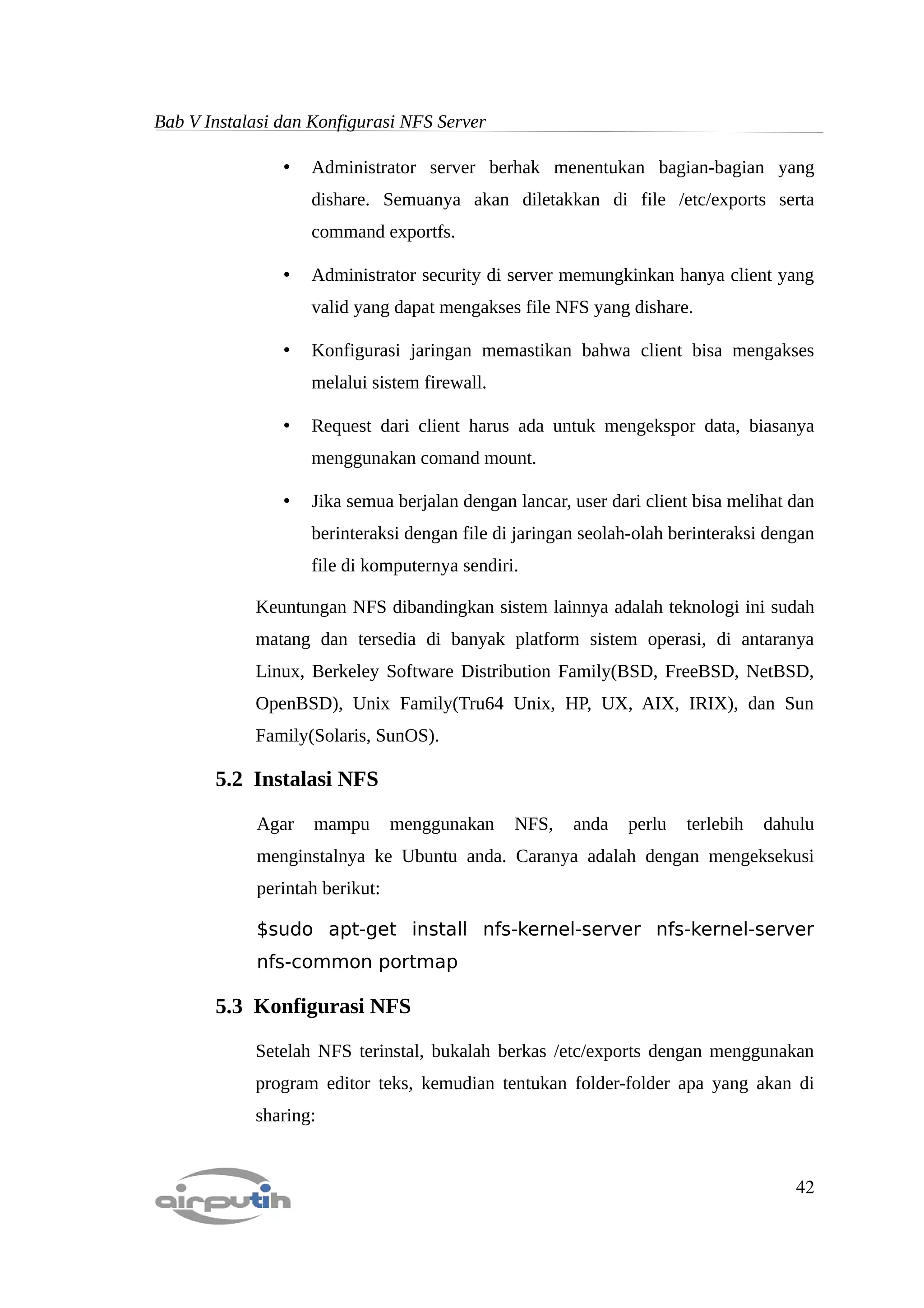 Bab V Instalasi dan Konfigurasi NFS Server

                •   Administrator server berhak menentukan bagian-bagian yang
                    dishare. Semuanya akan diletakkan di file /etc/exports serta
                    command exportfs.

                •   Administrator security di server memungkinkan hanya client yang
                    valid yang dapat mengakses file NFS yang dishare.

                •   Konfigurasi jaringan memastikan bahwa client bisa mengakses
                    melalui sistem firewall.

                •   Request dari client harus ada untuk mengekspor data, biasanya
                    menggunakan comand mount.

                •   Jika semua berjalan dengan lancar, user dari client bisa melihat dan
                    berinteraksi dengan file di jaringan seolah-olah berinteraksi dengan
                    file di komputernya sendiri.

            Keuntungan NFS dibandingkan sistem lainnya adalah teknologi ini sudah
            matang dan tersedia di banyak platform sistem operasi, di antaranya
            Linux, Berkeley Software Distribution Family(BSD, FreeBSD, NetBSD,
            OpenBSD), Unix Family(Tru64 Unix, HP, UX, AIX, IRIX), dan Sun
            Family(Solaris, SunOS).

       5.2 Instalasi NFS

            Agar    mampu       menggunakan    NFS,    anda   perlu   terlebih   dahulu
            menginstalnya ke Ubuntu anda. Caranya adalah dengan mengeksekusi
            perintah berikut:

            $sudo apt-get install nfs-kernel-server nfs-kernel-server
            nfs-common portmap

       5.3 Konfigurasi NFS

            Setelah NFS terinstal, bukalah berkas /etc/exports dengan menggunakan
            program editor teks, kemudian tentukan folder-folder apa yang akan di
            sharing:


                                                                                     42
 