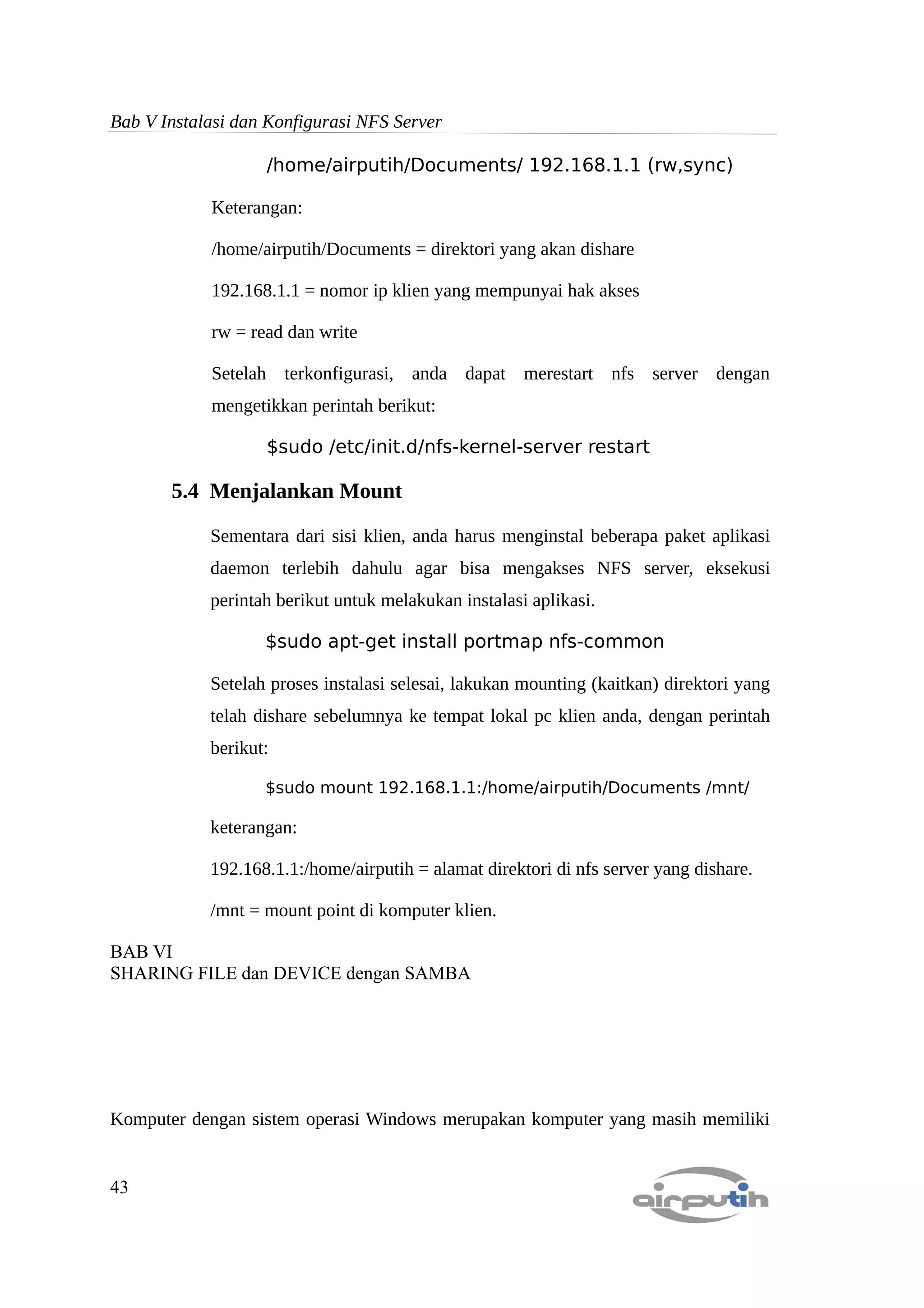 Bab V Instalasi dan Konfigurasi NFS Server

                   /home/airputih/Documents/ 192.168.1.1 (rw,sync)

            Keterangan:

            /home/airputih/Documents = direktori yang akan dishare

            192.168.1.1 = nomor ip klien yang mempunyai hak akses

            rw = read dan write

            Setelah terkonfigurasi, anda dapat merestart nfs server dengan
            mengetikkan perintah berikut:

                   $sudo /etc/init.d/nfs-kernel-server restart

       5.4 Menjalankan Mount

            Sementara dari sisi klien, anda harus menginstal beberapa paket aplikasi
            daemon terlebih dahulu agar bisa mengakses NFS server, eksekusi
            perintah berikut untuk melakukan instalasi aplikasi.

                   $sudo apt-get install portmap nfs-common

            Setelah proses instalasi selesai, lakukan mounting (kaitkan) direktori yang
            telah dishare sebelumnya ke tempat lokal pc klien anda, dengan perintah
            berikut:

                   $sudo mount 192.168.1.1:/home/airputih/Documents /mnt/

            keterangan:

            192.168.1.1:/home/airputih = alamat direktori di nfs server yang dishare.

            /mnt = mount point di komputer klien.

BAB VI
SHARING FILE dan DEVICE dengan SAMBA




Komputer dengan sistem operasi Windows merupakan komputer yang masih memiliki


43
 