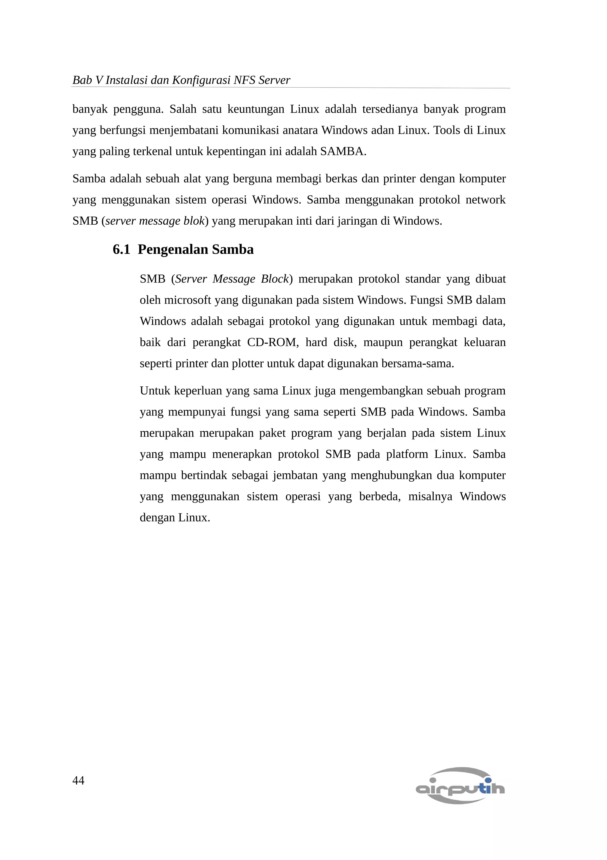 Bab V Instalasi dan Konfigurasi NFS Server

banyak pengguna. Salah satu keuntungan Linux adalah tersedianya banyak program
yang berfungsi menjembatani komunikasi anatara Windows adan Linux. Tools di Linux
yang paling terkenal untuk kepentingan ini adalah SAMBA.

Samba adalah sebuah alat yang berguna membagi berkas dan printer dengan komputer
yang menggunakan sistem operasi Windows. Samba menggunakan protokol network
SMB (server message blok) yang merupakan inti dari jaringan di Windows.

       6.1 Pengenalan Samba

            SMB (Server Message Block) merupakan protokol standar yang dibuat
            oleh microsoft yang digunakan pada sistem Windows. Fungsi SMB dalam
            Windows adalah sebagai protokol yang digunakan untuk membagi data,
            baik dari perangkat CD-ROM, hard disk, maupun perangkat keluaran
            seperti printer dan plotter untuk dapat digunakan bersama-sama.

            Untuk keperluan yang sama Linux juga mengembangkan sebuah program
            yang mempunyai fungsi yang sama seperti SMB pada Windows. Samba
            merupakan merupakan paket program yang berjalan pada sistem Linux
            yang mampu menerapkan protokol SMB pada platform Linux. Samba
            mampu bertindak sebagai jembatan yang menghubungkan dua komputer
            yang menggunakan sistem operasi yang berbeda, misalnya Windows
            dengan Linux.




44
 