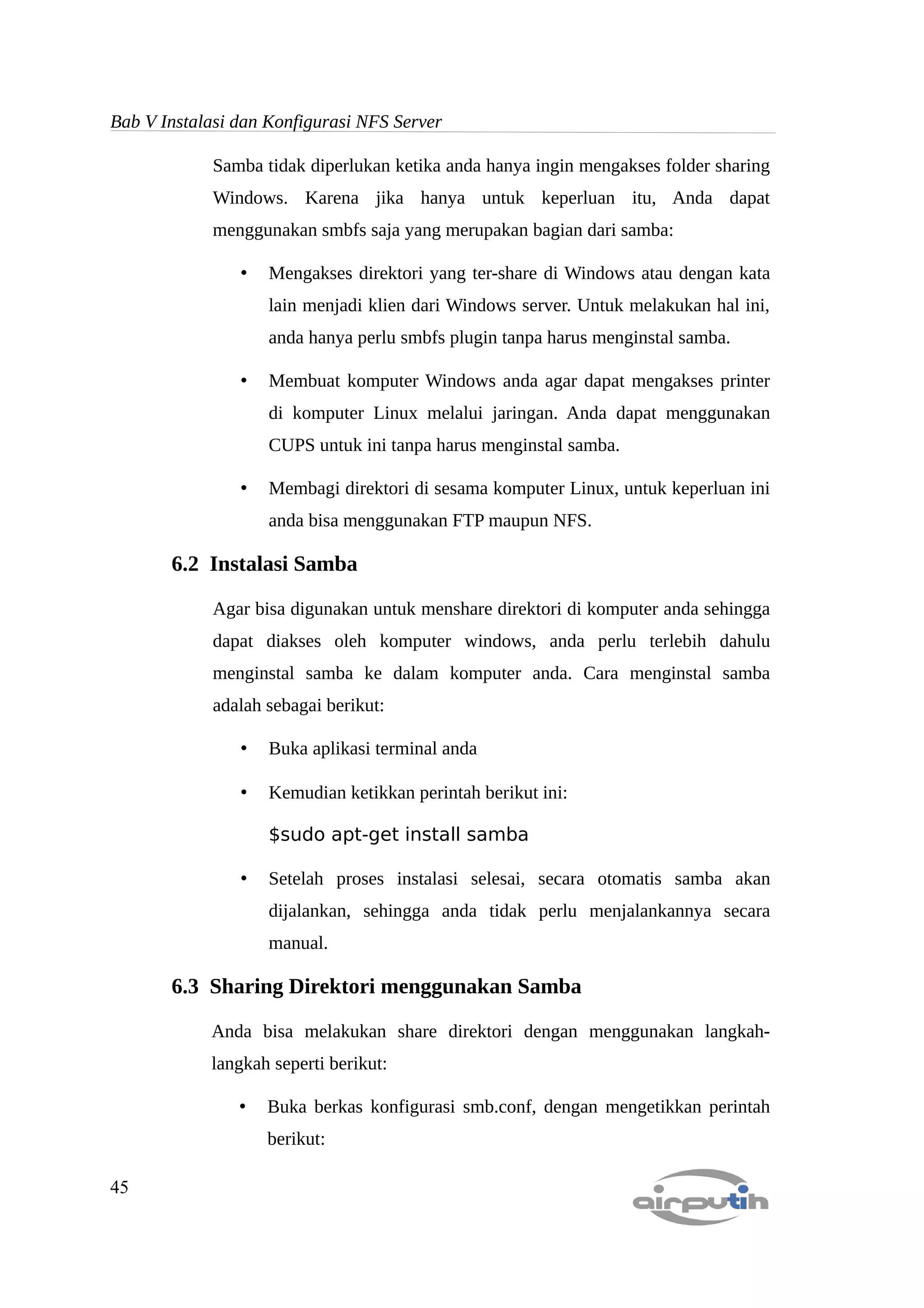 Bab V Instalasi dan Konfigurasi NFS Server

            Samba tidak diperlukan ketika anda hanya ingin mengakses folder sharing
            Windows. Karena jika hanya untuk keperluan itu, Anda dapat
            menggunakan smbfs saja yang merupakan bagian dari samba:

                •   Mengakses direktori yang ter-share di Windows atau dengan kata
                    lain menjadi klien dari Windows server. Untuk melakukan hal ini,
                    anda hanya perlu smbfs plugin tanpa harus menginstal samba.

                •   Membuat komputer Windows anda agar dapat mengakses printer
                    di komputer Linux melalui jaringan. Anda dapat menggunakan
                    CUPS untuk ini tanpa harus menginstal samba.

                •   Membagi direktori di sesama komputer Linux, untuk keperluan ini
                    anda bisa menggunakan FTP maupun NFS.

       6.2 Instalasi Samba

            Agar bisa digunakan untuk menshare direktori di komputer anda sehingga
            dapat diakses oleh komputer windows, anda perlu terlebih dahulu
            menginstal samba ke dalam komputer anda. Cara menginstal samba
            adalah sebagai berikut:

                •   Buka aplikasi terminal anda

                •   Kemudian ketikkan perintah berikut ini:

                    $sudo apt-get install samba

                •   Setelah proses instalasi selesai, secara otomatis samba akan
                    dijalankan, sehingga anda tidak perlu menjalankannya secara
                    manual.

       6.3 Sharing Direktori menggunakan Samba

            Anda bisa melakukan share direktori dengan menggunakan langkah-
            langkah seperti berikut:

                •   Buka berkas konfigurasi smb.conf, dengan mengetikkan perintah
                    berikut:

45
 