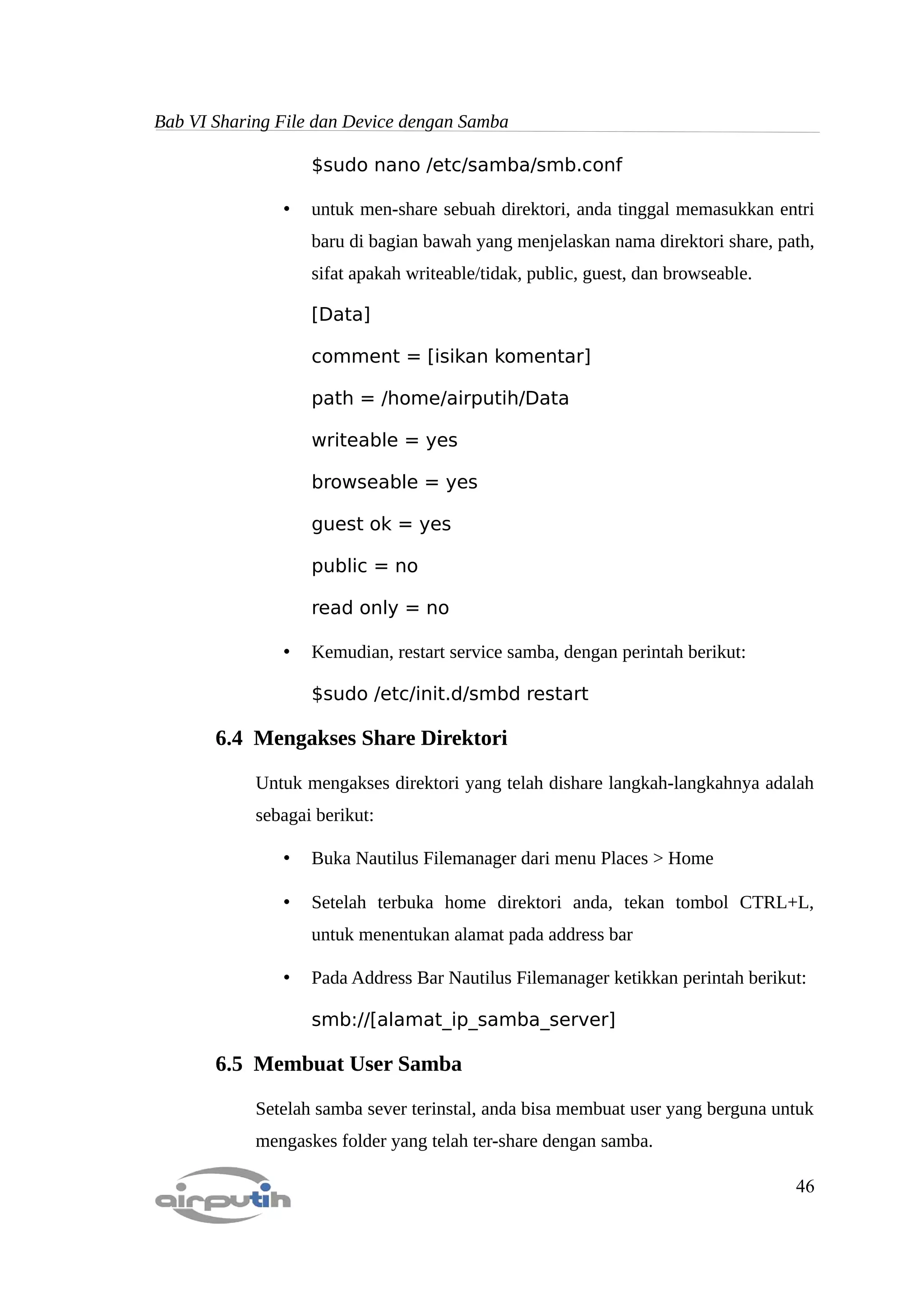 Bab VI Sharing File dan Device dengan Samba

                   $sudo nano /etc/samba/smb.conf

               •   untuk men-share sebuah direktori, anda tinggal memasukkan entri
                   baru di bagian bawah yang menjelaskan nama direktori share, path,
                   sifat apakah writeable/tidak, public, guest, dan browseable.

                   [Data]

                   comment = [isikan komentar]

                   path = /home/airputih/Data

                   writeable = yes

                   browseable = yes

                   guest ok = yes

                   public = no

                   read only = no

               •   Kemudian, restart service samba, dengan perintah berikut:

                   $sudo /etc/init.d/smbd restart

       6.4 Mengakses Share Direktori

            Untuk mengakses direktori yang telah dishare langkah-langkahnya adalah
            sebagai berikut:

               •   Buka Nautilus Filemanager dari menu Places > Home

               •   Setelah terbuka home direktori anda, tekan tombol CTRL+L,
                   untuk menentukan alamat pada address bar

               •   Pada Address Bar Nautilus Filemanager ketikkan perintah berikut:

                   smb://[alamat_ip_samba_server]

       6.5 Membuat User Samba

            Setelah samba sever terinstal, anda bisa membuat user yang berguna untuk
            mengaskes folder yang telah ter-share dengan samba.

                                                                                  46
 
