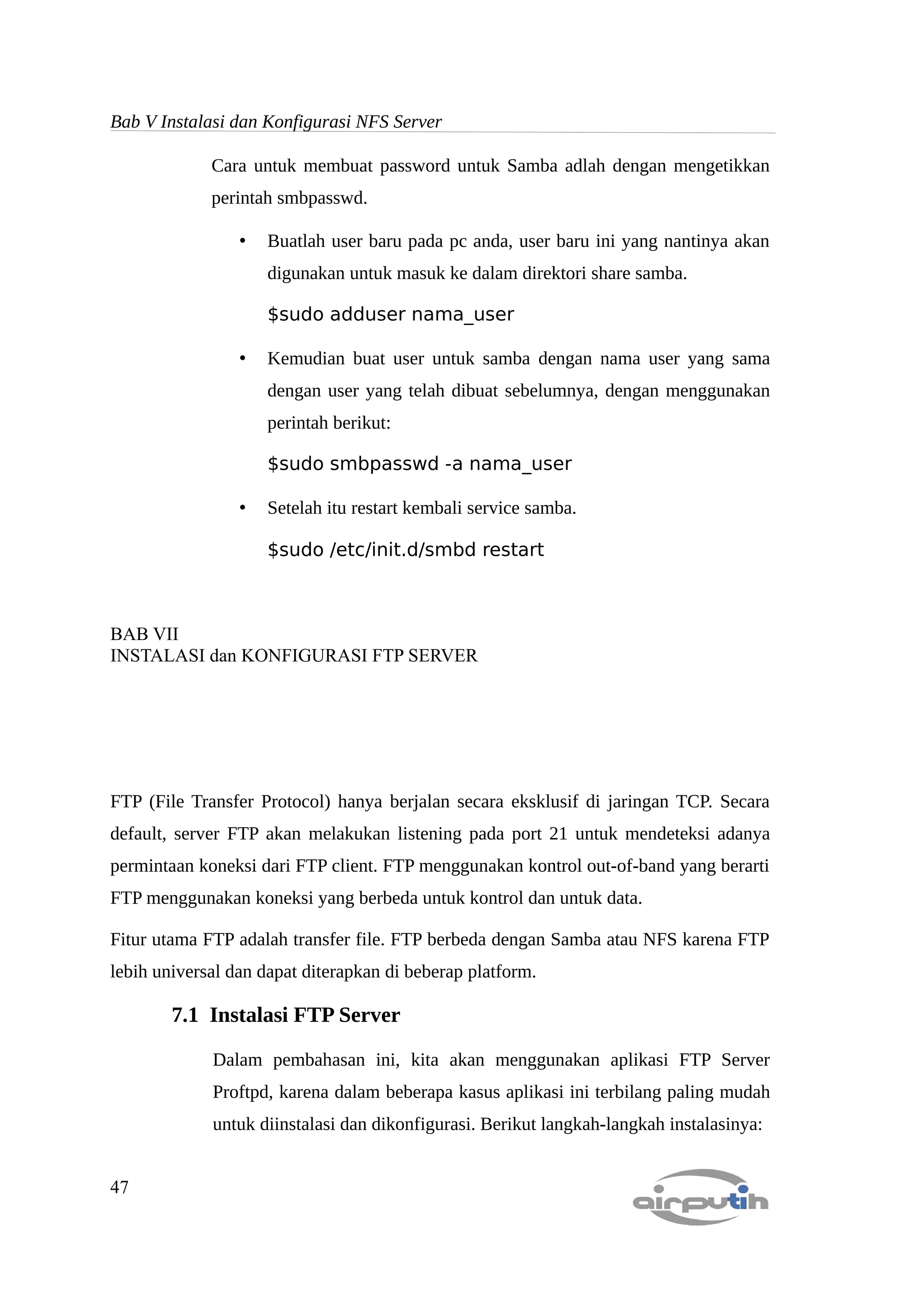 Bab V Instalasi dan Konfigurasi NFS Server

             Cara untuk membuat password untuk Samba adlah dengan mengetikkan
             perintah smbpasswd.

                 •   Buatlah user baru pada pc anda, user baru ini yang nantinya akan
                     digunakan untuk masuk ke dalam direktori share samba.

                     $sudo adduser nama_user

                 •   Kemudian buat user untuk samba dengan nama user yang sama
                     dengan user yang telah dibuat sebelumnya, dengan menggunakan
                     perintah berikut:

                     $sudo smbpasswd -a nama_user

                 •   Setelah itu restart kembali service samba.

                     $sudo /etc/init.d/smbd restart



BAB VII
INSTALASI dan KONFIGURASI FTP SERVER




FTP (File Transfer Protocol) hanya berjalan secara eksklusif di jaringan TCP. Secara
default, server FTP akan melakukan listening pada port 21 untuk mendeteksi adanya
permintaan koneksi dari FTP client. FTP menggunakan kontrol out-of-band yang berarti
FTP menggunakan koneksi yang berbeda untuk kontrol dan untuk data.

Fitur utama FTP adalah transfer file. FTP berbeda dengan Samba atau NFS karena FTP
lebih universal dan dapat diterapkan di beberap platform.

        7.1 Instalasi FTP Server

             Dalam pembahasan ini, kita akan menggunakan aplikasi FTP Server
             Proftpd, karena dalam beberapa kasus aplikasi ini terbilang paling mudah
             untuk diinstalasi dan dikonfigurasi. Berikut langkah-langkah instalasinya:


47
 