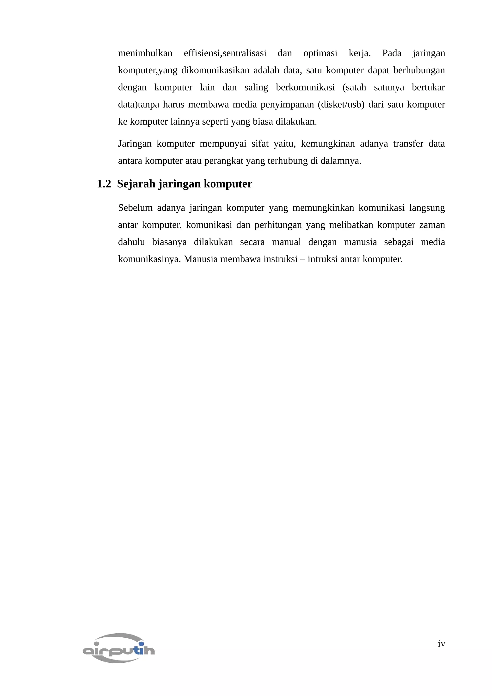 menimbulkan     effisiensi,sentralisasi   dan   optimasi   kerja.   Pada   jaringan
   komputer,yang dikomunikasikan adalah data, satu komputer dapat berhubungan
   dengan komputer lain dan saling berkomunikasi (satah satunya bertukar
   data)tanpa harus membawa media penyimpanan (disket/usb) dari satu komputer
   ke komputer lainnya seperti yang biasa dilakukan.

   Jaringan komputer mempunyai sifat yaitu, kemungkinan adanya transfer data
   antara komputer atau perangkat yang terhubung di dalamnya.

1.2 Sejarah jaringan komputer

   Sebelum adanya jaringan komputer yang memungkinkan komunikasi langsung
   antar komputer, komunikasi dan perhitungan yang melibatkan komputer zaman
   dahulu biasanya dilakukan secara manual dengan manusia sebagai media
   komunikasinya. Manusia membawa instruksi – intruksi antar komputer.




                                                                                    iv
 