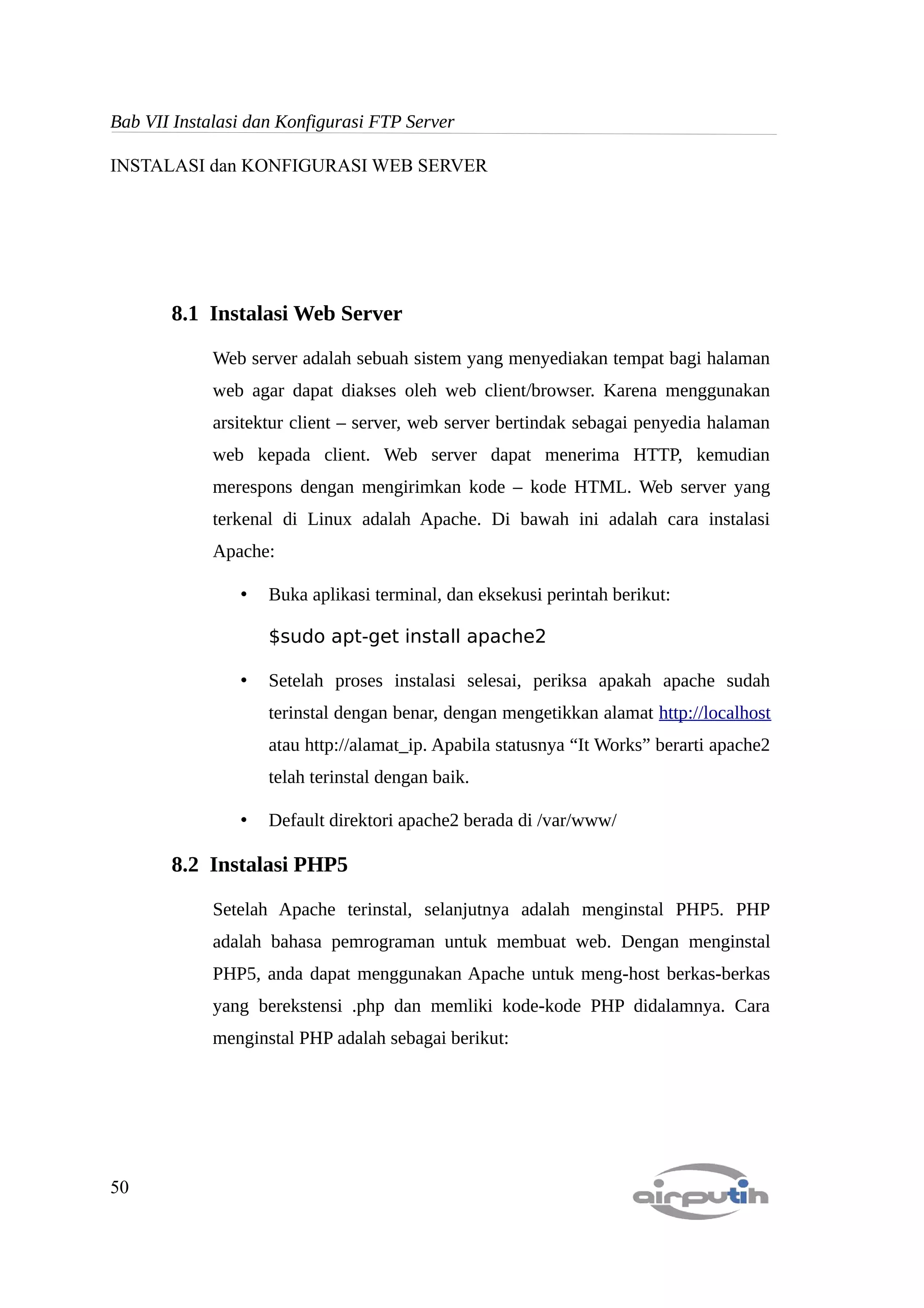 Bab VII Instalasi dan Konfigurasi FTP Server

INSTALASI dan KONFIGURASI WEB SERVER




       8.1 Instalasi Web Server

             Web server adalah sebuah sistem yang menyediakan tempat bagi halaman
             web agar dapat diakses oleh web client/browser. Karena menggunakan
             arsitektur client – server, web server bertindak sebagai penyedia halaman
             web kepada client. Web server dapat menerima HTTP, kemudian
             merespons dengan mengirimkan kode – kode HTML. Web server yang
             terkenal di Linux adalah Apache. Di bawah ini adalah cara instalasi
             Apache:

                •   Buka aplikasi terminal, dan eksekusi perintah berikut:

                    $sudo apt-get install apache2

                •   Setelah proses instalasi selesai, periksa apakah apache sudah
                    terinstal dengan benar, dengan mengetikkan alamat http://localhost
                    atau http://alamat_ip. Apabila statusnya “It Works” berarti apache2
                    telah terinstal dengan baik.

                •   Default direktori apache2 berada di /var/www/

       8.2 Instalasi PHP5

             Setelah Apache terinstal, selanjutnya adalah menginstal PHP5. PHP
             adalah bahasa pemrograman untuk membuat web. Dengan menginstal
             PHP5, anda dapat menggunakan Apache untuk meng-host berkas-berkas
             yang berekstensi .php dan memliki kode-kode PHP didalamnya. Cara
             menginstal PHP adalah sebagai berikut:




50
 