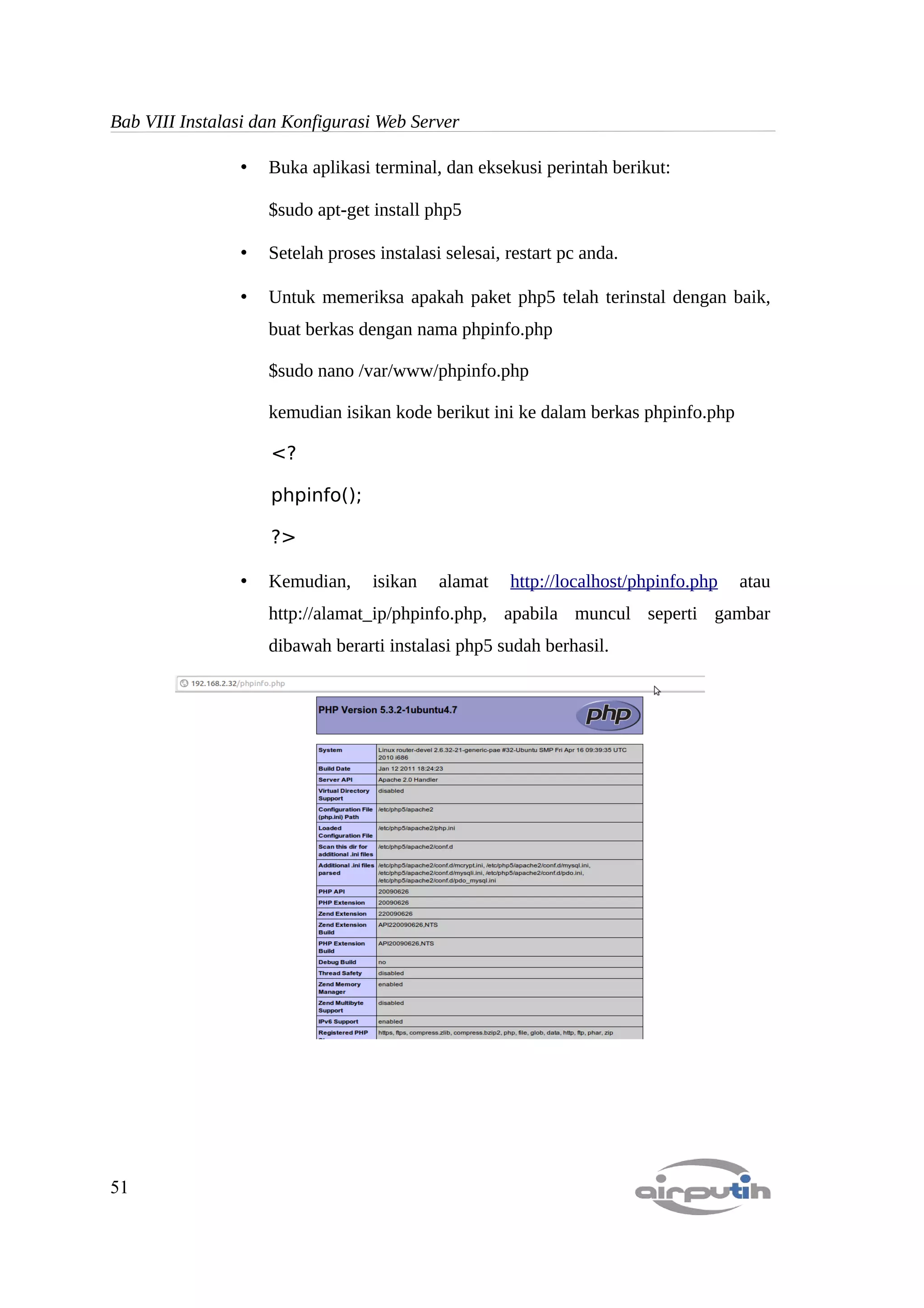 Bab VIII Instalasi dan Konfigurasi Web Server

                •   Buka aplikasi terminal, dan eksekusi perintah berikut:

                    $sudo apt-get install php5

                •   Setelah proses instalasi selesai, restart pc anda.

                •   Untuk memeriksa apakah paket php5 telah terinstal dengan baik,
                    buat berkas dengan nama phpinfo.php

                    $sudo nano /var/www/phpinfo.php

                    kemudian isikan kode berikut ini ke dalam berkas phpinfo.php

                    <?

                    phpinfo();

                    ?>

                •   Kemudian,     isikan    alamat    http://localhost/phpinfo.php   atau
                    http://alamat_ip/phpinfo.php, apabila muncul seperti gambar
                    dibawah berarti instalasi php5 sudah berhasil.




51
 
