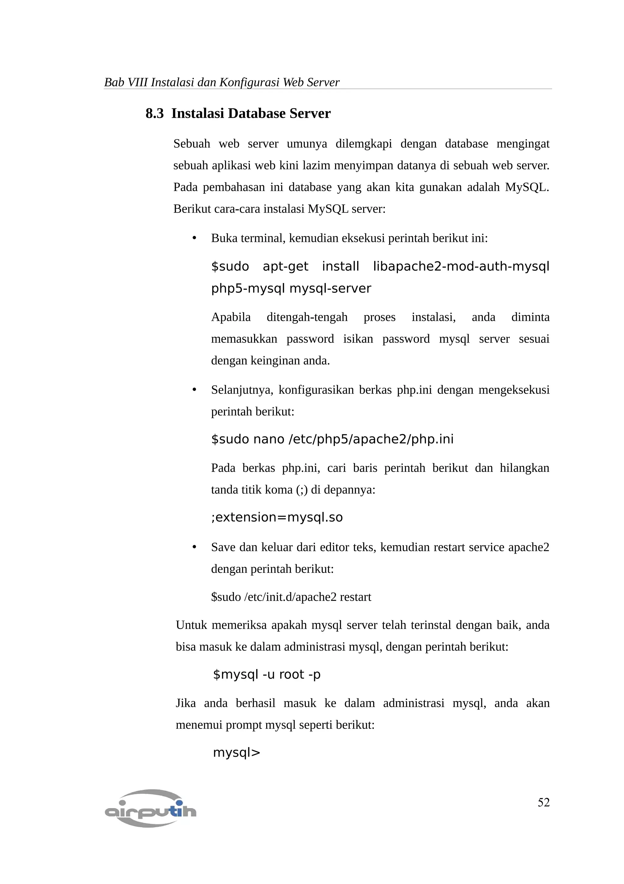 Bab VIII Instalasi dan Konfigurasi Web Server

       8.3 Instalasi Database Server

             Sebuah web server umunya dilemgkapi dengan database mengingat
             sebuah aplikasi web kini lazim menyimpan datanya di sebuah web server.
             Pada pembahasan ini database yang akan kita gunakan adalah MySQL.
             Berikut cara-cara instalasi MySQL server:

                •   Buka terminal, kemudian eksekusi perintah berikut ini:

                    $sudo     apt-get     install       libapache2-mod-auth-mysql
                    php5-mysql mysql-server

                    Apabila    ditengah-tengah      proses   instalasi,   anda   diminta
                    memasukkan password isikan password mysql server sesuai
                    dengan keinginan anda.

                •   Selanjutnya, konfigurasikan berkas php.ini dengan mengeksekusi
                    perintah berikut:

                    $sudo nano /etc/php5/apache2/php.ini

                    Pada berkas php.ini, cari baris perintah berikut dan hilangkan
                    tanda titik koma (;) di depannya:

                    ;extension=mysql.so

                •   Save dan keluar dari editor teks, kemudian restart service apache2
                    dengan perintah berikut:

                    $sudo /etc/init.d/apache2 restart

             Untuk memeriksa apakah mysql server telah terinstal dengan baik, anda
             bisa masuk ke dalam administrasi mysql, dengan perintah berikut:

                    $mysql -u root -p

             Jika anda berhasil masuk ke dalam administrasi mysql, anda akan
             menemui prompt mysql seperti berikut:

                    mysql>


                                                                                     52
 