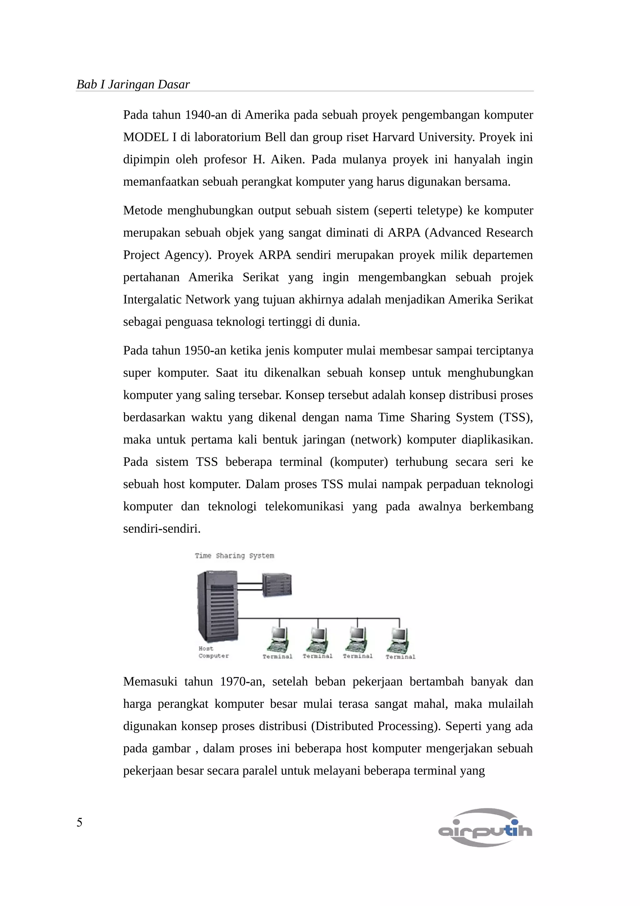 Bab I Jaringan Dasar

        Pada tahun 1940-an di Amerika pada sebuah proyek pengembangan komputer
        MODEL I di laboratorium Bell dan group riset Harvard University. Proyek ini
        dipimpin oleh profesor H. Aiken. Pada mulanya proyek ini hanyalah ingin
        memanfaatkan sebuah perangkat komputer yang harus digunakan bersama.

        Metode menghubungkan output sebuah sistem (seperti teletype) ke komputer
        merupakan sebuah objek yang sangat diminati di ARPA (Advanced Research
        Project Agency). Proyek ARPA sendiri merupakan proyek milik departemen
        pertahanan Amerika Serikat yang ingin mengembangkan sebuah projek
        Intergalatic Network yang tujuan akhirnya adalah menjadikan Amerika Serikat
        sebagai penguasa teknologi tertinggi di dunia.

        Pada tahun 1950-an ketika jenis komputer mulai membesar sampai terciptanya
        super komputer. Saat itu dikenalkan sebuah konsep untuk menghubungkan
        komputer yang saling tersebar. Konsep tersebut adalah konsep distribusi proses
        berdasarkan waktu yang dikenal dengan nama Time Sharing System (TSS),
        maka untuk pertama kali bentuk jaringan (network) komputer diaplikasikan.
        Pada sistem TSS beberapa terminal (komputer) terhubung secara seri ke
        sebuah host komputer. Dalam proses TSS mulai nampak perpaduan teknologi
        komputer dan teknologi telekomunikasi yang pada awalnya berkembang
        sendiri-sendiri.




        Memasuki tahun 1970-an, setelah beban pekerjaan bertambah banyak dan
        harga perangkat komputer besar mulai terasa sangat mahal, maka mulailah
        digunakan konsep proses distribusi (Distributed Processing). Seperti yang ada
        pada gambar , dalam proses ini beberapa host komputer mengerjakan sebuah
        pekerjaan besar secara paralel untuk melayani beberapa terminal yang



5
 