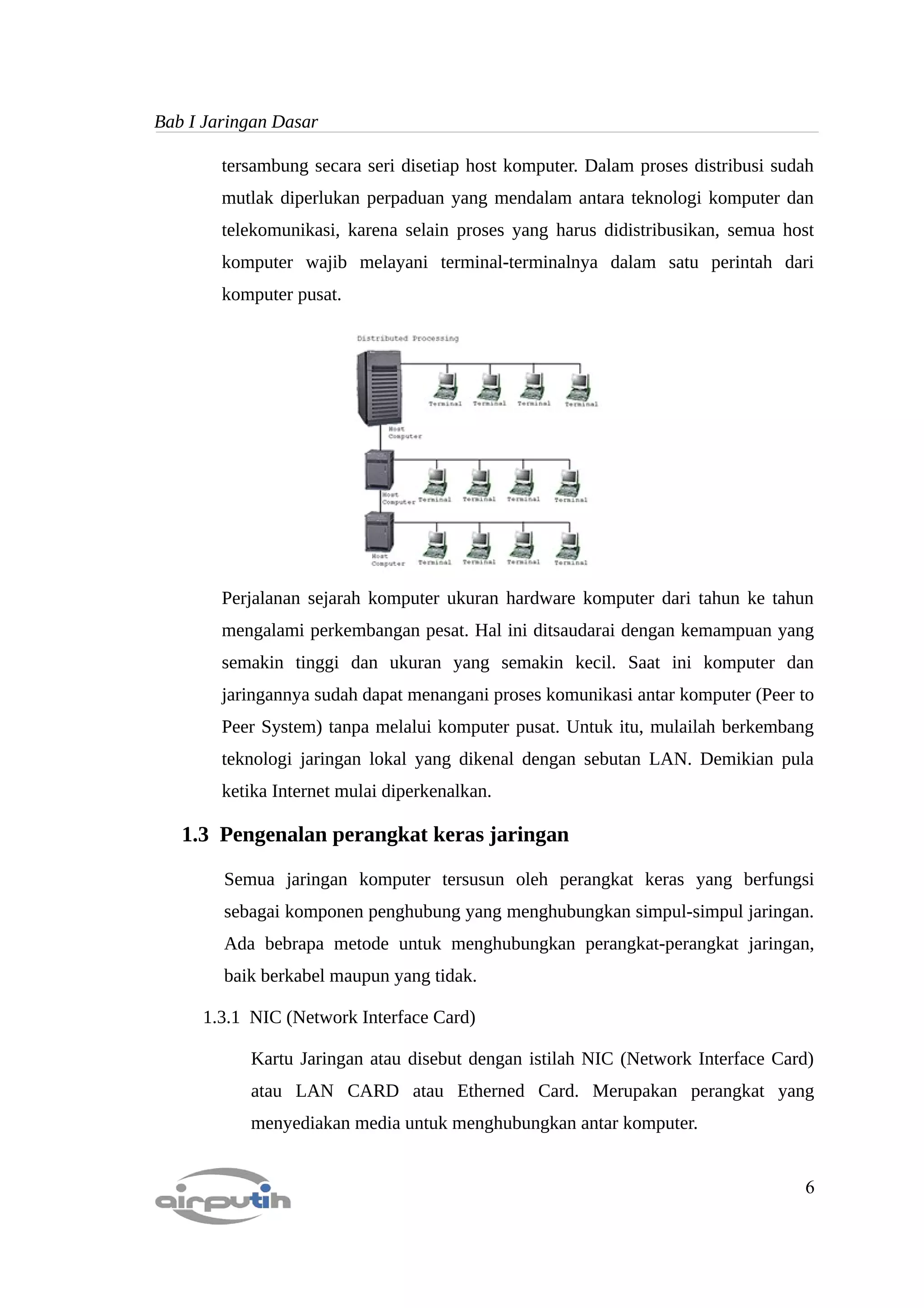 Bab I Jaringan Dasar

        tersambung secara seri disetiap host komputer. Dalam proses distribusi sudah
        mutlak diperlukan perpaduan yang mendalam antara teknologi komputer dan
        telekomunikasi, karena selain proses yang harus didistribusikan, semua host
        komputer wajib melayani terminal-terminalnya dalam satu perintah dari
        komputer pusat.




        Perjalanan sejarah komputer ukuran hardware komputer dari tahun ke tahun
        mengalami perkembangan pesat. Hal ini ditsaudarai dengan kemampuan yang
        semakin tinggi dan ukuran yang semakin kecil. Saat ini komputer dan
        jaringannya sudah dapat menangani proses komunikasi antar komputer (Peer to
        Peer System) tanpa melalui komputer pusat. Untuk itu, mulailah berkembang
        teknologi jaringan lokal yang dikenal dengan sebutan LAN. Demikian pula
        ketika Internet mulai diperkenalkan.

   1.3 Pengenalan perangkat keras jaringan

        Semua jaringan komputer tersusun oleh perangkat keras yang berfungsi
        sebagai komponen penghubung yang menghubungkan simpul-simpul jaringan.
        Ada bebrapa metode untuk menghubungkan perangkat-perangkat jaringan,
        baik berkabel maupun yang tidak.

     1.3.1 NIC (Network Interface Card)

           Kartu Jaringan atau disebut dengan istilah NIC (Network Interface Card)
           atau LAN CARD atau Etherned Card. Merupakan perangkat yang
           menyediakan media untuk menghubungkan antar komputer.


                                                                                  6
 
