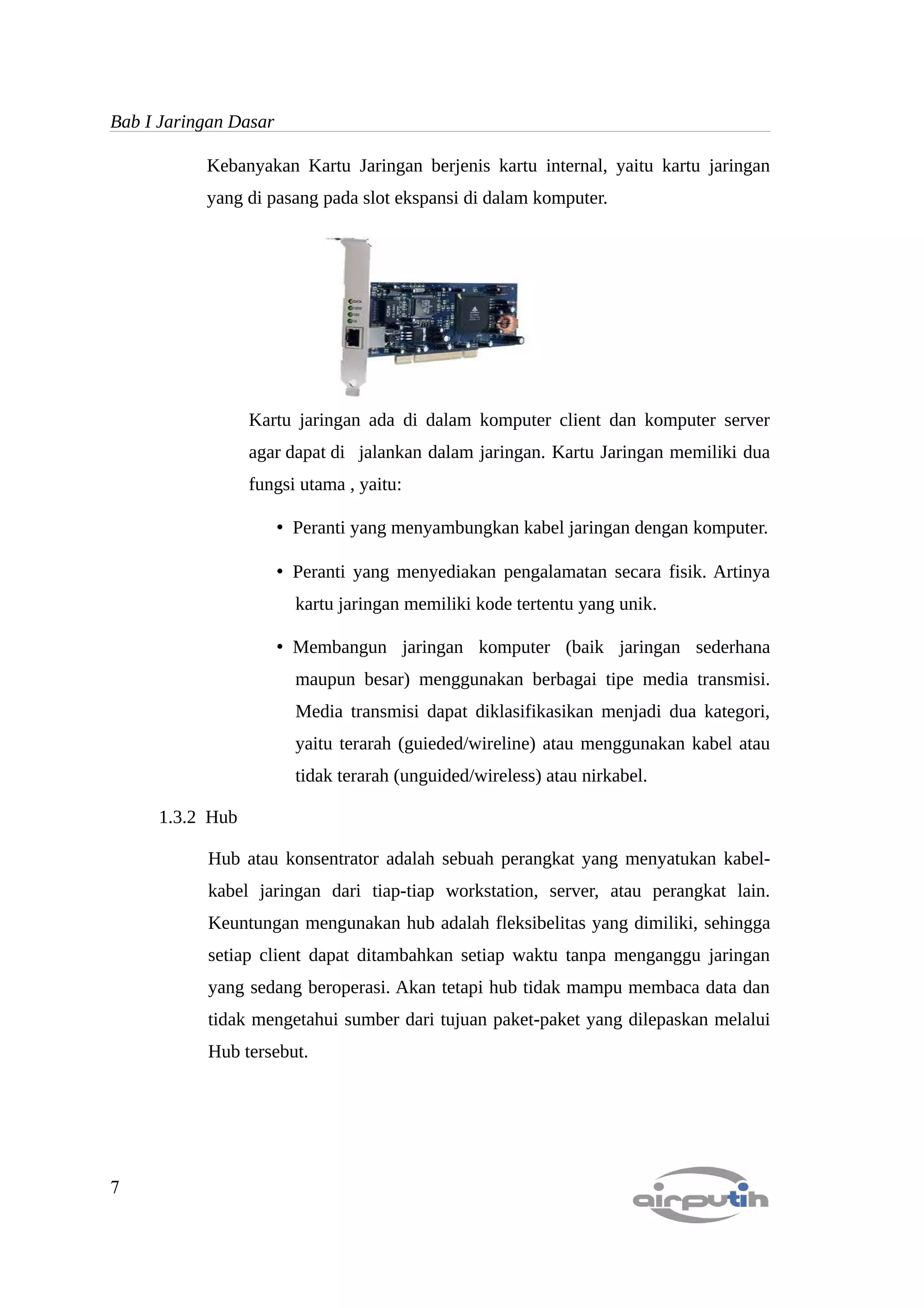 Bab I Jaringan Dasar

           Kebanyakan Kartu Jaringan berjenis kartu internal, yaitu kartu jaringan
           yang di pasang pada slot ekspansi di dalam komputer.




                 Kartu jaringan ada di dalam komputer client dan komputer server
                 agar dapat di jalankan dalam jaringan. Kartu Jaringan memiliki dua
                 fungsi utama , yaitu:

                       • Peranti yang menyambungkan kabel jaringan dengan komputer.

                       • Peranti yang menyediakan pengalamatan secara fisik. Artinya
                         kartu jaringan memiliki kode tertentu yang unik.

                       • Membangun jaringan komputer (baik jaringan sederhana
                         maupun besar) menggunakan berbagai tipe media transmisi.
                         Media transmisi dapat diklasifikasikan menjadi dua kategori,
                         yaitu terarah (guieded/wireline) atau menggunakan kabel atau
                         tidak terarah (unguided/wireless) atau nirkabel.

     1.3.2 Hub

           Hub atau konsentrator adalah sebuah perangkat yang menyatukan kabel-
           kabel jaringan dari tiap-tiap workstation, server, atau perangkat lain.
           Keuntungan mengunakan hub adalah fleksibelitas yang dimiliki, sehingga
           setiap client dapat ditambahkan setiap waktu tanpa menganggu jaringan
           yang sedang beroperasi. Akan tetapi hub tidak mampu membaca data dan
           tidak mengetahui sumber dari tujuan paket-paket yang dilepaskan melalui
           Hub tersebut.




7
 
