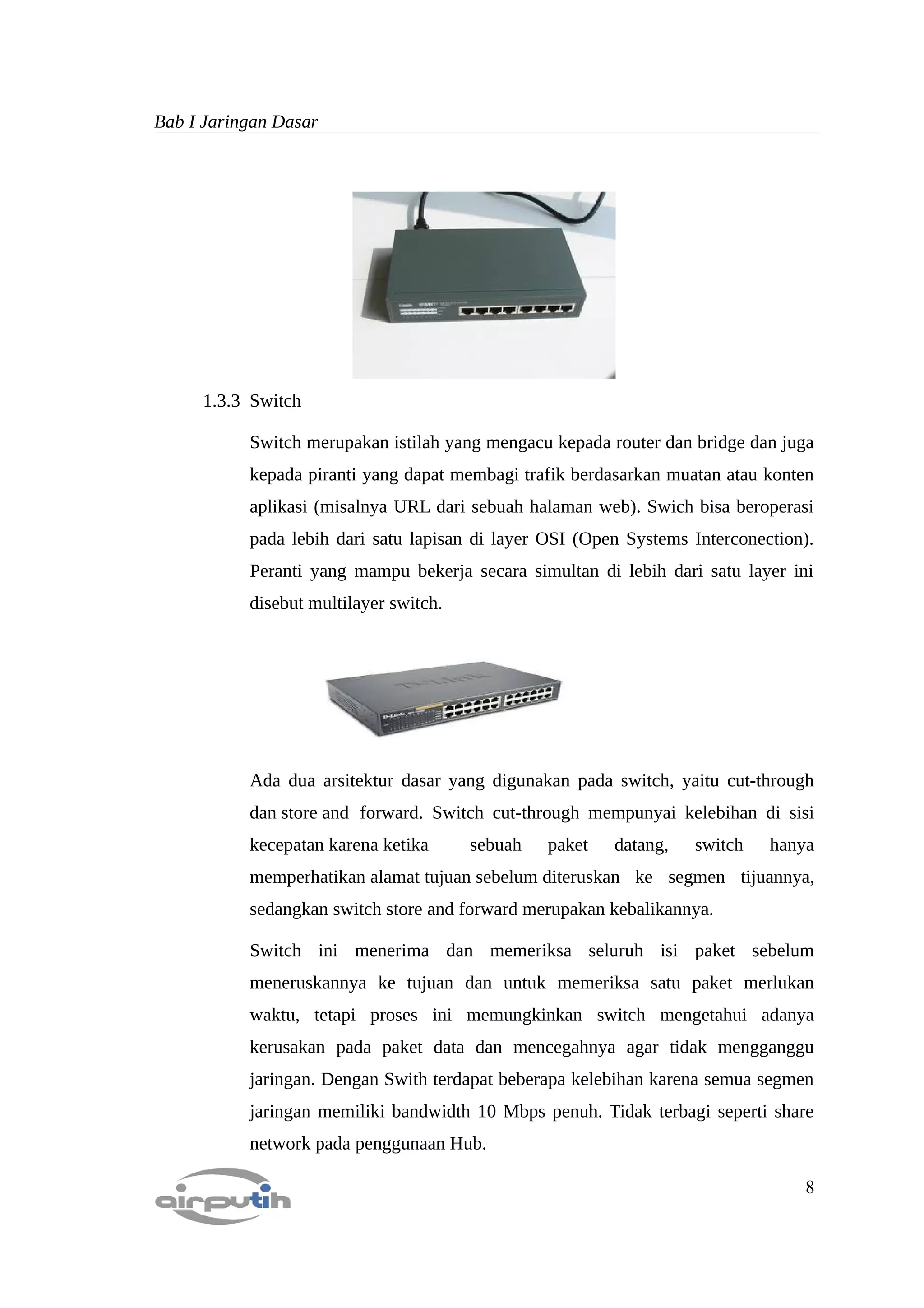 Bab I Jaringan Dasar




     1.3.3 Switch

           Switch merupakan istilah yang mengacu kepada router dan bridge dan juga
           kepada piranti yang dapat membagi trafik berdasarkan muatan atau konten
           aplikasi (misalnya URL dari sebuah halaman web). Swich bisa beroperasi
           pada lebih dari satu lapisan di layer OSI (Open Systems Interconection).
           Peranti yang mampu bekerja secara simultan di lebih dari satu layer ini
           disebut multilayer switch.




           Ada dua arsitektur dasar yang digunakan pada switch, yaitu cut-through
           dan store and forward. Switch cut-through mempunyai kelebihan di sisi
           kecepatan karena ketika      sebuah   paket   datang,   switch    hanya
           memperhatikan alamat tujuan sebelum diteruskan ke segmen tijuannya,
           sedangkan switch store and forward merupakan kebalikannya.

           Switch ini menerima dan memeriksa seluruh isi paket sebelum
           meneruskannya ke tujuan dan untuk memeriksa satu paket merlukan
           waktu, tetapi proses ini memungkinkan switch mengetahui adanya
           kerusakan pada paket data dan mencegahnya agar tidak mengganggu
           jaringan. Dengan Swith terdapat beberapa kelebihan karena semua segmen
           jaringan memiliki bandwidth 10 Mbps penuh. Tidak terbagi seperti share
           network pada penggunaan Hub.

                                                                                 8
 