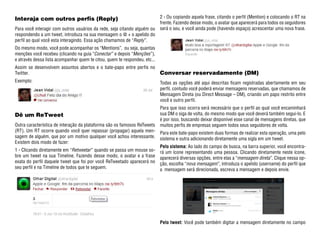 Interaja com outros perfis (Reply)                                          2 - Ou copiando aquela frase, citando o perfil (Mention) e colocando o RT na
                                                                            frente. Fazendo desse modo, o avatar que aparecerá para todos os seguidores
Para você interagir com outros usuários da rede, seja citando alguém ou     será o seu, e você ainda pode (havendo espaço) acrescentar uma nova frase.
respondendo a um tweet, introduza na sua mensagem o @ + o apelido do
perfil ao qual você esta interagindo. Essa ação chamamos de “Reply”.
Do mesmo modo, você pode acompanhar os “Mentions”, ou seja, quantas
menções você recebeu (clicando na guia “Conectar” e depois “Menções”),
e através dessa lista acompanhar quem te citou, quem te respondeu, etc...
Assim se desenvolvem assuntos abertos e o bate-papo entre perfis no
Twitter.                                                                    Conversar reservadamente (DM)
Exemplo:                                                                    Todas as opções até aqui descritas ficam registradas abertamente em seu
                                                                            perfil, contudo você poderá enviar mensagens reservadas, que chamamos de
                                                                            Mensagem Direta (ou Direct Message – DM), criando um papo restrito entre
                                                                            você e outro perfil.
                                                                            Para que isso ocorra será necessário que o perfil ao qual você encaminhará
Dê um ReTweet                                                               sua DM o siga de volta, do mesmo modo que você deverá também segui-lo. E
                                                                            é por isso, buscando deixar disponível esse canal de mensagens diretas, que
Outra característica de interação da plataforma são os famosos ReTweets     muitos perfis de empresas seguem todos seus seguidores de volta.
(RT). Um RT ocorre quando você quer repassar (propagar) aquela men-         Para este bate-papo existem duas formas de realizar esta operação, uma pelo
sagem de alguém, que por um motivo qualquer você achou interessante.        sistema e outra adicionando diretamente uma sigla em um tweet.
Existem dois modo de fazer:
                                                                            Pelo sistema: Ao lado do campo de busca, na barra superior, você encontra-
1 - Clicando diretamente em “Retweetar” quando se passa um mouse so-        rá um ícone representando uma pessoa. Clicando diretamente neste ícone,
bre um tweet na sua Timeline. Fazendo desse modo, o avatar e a frase        aparecerá diversas opções, entre elas a “mensagem direta”. Clique nessa op-
exata do perfil daquele tweet que foi por você ReTweetado aparecerá no      ção, escolha “nova mensagem”, introduza o apelido (username) do perfil que
seu perfil e na Timeline de todos que te seguem.                            a mensagem será direcionada, escreva a mensagem e depois envie.




                                                                            Pelo tweet: Você pode também digitar a mensagem diretamente no campo
 