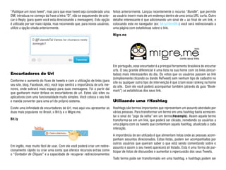 “Publique um novo tweet ”, mas para que esse tweet seja considerado uma       feitos anteriormente. Lançou recentemente o recurso “Bundle”, que permite
DM, introduza no começo da frase a letra “D”, não se esquecendo de colo-      ao usuário inserir mais de um endereço dentro de uma única URL curta. Outro
car o Reply (para quem você esta direcionando a mensagem). Esta opção         detalhe interessante é que adicionando um sinal de + ao final de um link, e
é utilizado por ser mais rápida, mas recomendo que, para novos usuários,      colocando este no navegador (ex: bit.ly/t3nrGB+) você será redirecionado a
utilize a opção citada anteriormente.                                         uma página com estatísticas sobre o link.

                                                                              Migre.me




                                                                              Em português, esse encurtador é a principal ferramenta brasileira de encurtar
                                                                              urls. O seu grande diferencial é uma lista na sua home com os links (encur-
Encurtadores de Url                                                           tados) mais interessantes do dia. Os votos que os usuários passam ao link
                                                                              (simplesmente clicando ou dando ReTweet) sem nenhum tipo de cadastro no
Conforme o aumento do fluxo de tweets e com a utilização de links (para
                                                                              site ou qualquer outro tipo de intervenção é que criam esse ranking na home
seu site, blog, Facebook, etc), você logo sentirá a importância de urls me-
                                                                              do site. Com ele você poderá acompanhar também (através da guia “Book-
nores, onde sobrará mais espaço para suas mensagens. Foi a partir daí
                                                                              mark”) as estatísticas dos seus link.
que ganharam maior ênfase os encurtadores de url. Estes são sites ou
aplicativos com uma funcionalidade muito simples. Você coloca o seu link
e manda converter para uma url do próprio sistema.                            Utilizando uma #Hashtag
Existe uma infinidade de encurtadores de Url, mas aqui vou apresentar as      Hashtags são termos importantes que representam um assunto abordado por
duas mais populares no Brasil, o Bit.ly e o Migre.me.                         várias pessoas. Para transformar um termo em uma hashtag basta acrescen-
                                                                              tar o sinal do “jogo da velha” em um termo(#exemplo). Assim aquele termo
Bit.ly                                                                        transforma-se em um link, que poderá ser clicado, remetendo os usuários a
                                                                              uma página com os tweets que contenham aquela hashtag, atualizada a cada
                                                                              interação.

                                                                              A importância de ser utilizada é que alimentam listas onde as pessoas acom-
                                                                              panham assuntos direcionados. Estas listas, podem ser acompanhadas por
                                                                              outros usuários que queiram saber o que está sendo comentando sobre o
Em inglês, mas muito fácil de usar. Com ele você poderá criar um redire-      assunto e assim o seu tweet aparecerá ali listado. Esta é uma forma de par-
cionamento rápido ou criar uma conta que oferece recursos extras como         ticipar de listas de discussões e aumentar a repercussão dos seus Tweets.
o “Contador de Cliques” e a capacidade de recuperar redirecionamentos
                                                                              Todo termo pode ser transformado em uma hashtag, e hashtags podem ser
 