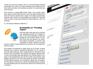 criadas com mais de uma palavra, como é o caso do #ficaadica (hashtag
da expressão “fica a dica”). Com esta as pessoas enviam tweets com opi-
niões sobre dicas (das mais variadas) que podem ser importantes para
outras pessoas.

Outro exemplo é a hashtag #FF (Follow Friday). Virou tradição sugerir
quem seguir no Twitter toda sexta-feira. Como uma espécie de jogo é uma
forma de encontrar usuários úteis e legais no microblog. Você participa
indicando quem merece sua recomendação para aquele #FF. Você pode
incluir na frase o porque está indicando ou apenas adicionar o #FF e os
indicados!

Ex: “#FF @Fulano @Beltrano @Etectera !!”.


                             Acompanhe os “Trending
                             Topics”
                              Você pode saber ainda quais são os assuntos
                              mais comentados através dos “Trending To-
                              pics”. A lista é criada utilizando os dados das
                              hashtag que mais recebem tweets, ou tam-
                              bém termos que mais aparecem nos tweets.
                              Você poderá acompanhar os assunto mais
                              comentados em escala “mundial”, nos países
(inclusive o Brasil) e já esta disponível os assuntos mais comentados por
algumas capitais.

Essa listagem fica disponível na página inicial do seu Twitter, na lateral
esquerda, com o titulo de “Assuntos do Momentos”. Ali, em “mudar” é
que você poderá selecionar qual a região gostaria de acompanhar esses
assuntos mais comentados. Uma pergunta que algumas pessoas fazem
é: Como uma hashtag minha pode aparecer nos Trending Topics? A res-
posta é meio decepcionante, pois não tem receita e para aparecer nesta
listagem precisaria ter um fluxo muito grande de pessoas comentando.
Contudo algumas empresas, com campanhas e alguns virais, já consegui-
ram essa proeza, momento que o assunto é potencializado (por aparecer
ali) e até noticiados (como na coluna fixa do Portal G1 em “Assuntos do Dia
no Twitter”).
 