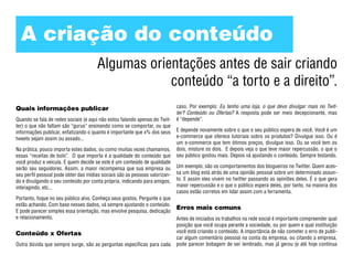A criação do conteúdo
                                      Algumas orientações antes de sair criando
                                                  conteúdo “a torto e a direito”.
Quais informações publicar                                                   caso. Por exemplo: Eu tenho uma loja, o que devo divulgar mais no Twit-
                                                                             ter? Conteúdo ou Ofertas? A resposta pode ser meio decepcionante, mas
Quando se fala de redes sociais (e aqui não estou falando apenas do Twit-    é “depende”.
ter) o que não faltam são “gurus” ensinando como se comportar, ou que
informações publicar, enfatizando o quanto é importante que x% dos seus      E depende novamente sobre o que o seu público espera de você. Você é um
tweets sejam assim ou assado...                                              e-commerce que oferece tutoriais sobre os produtos? Divulgue isso. Ou é
                                                                             um e-commerce que tem ótimos preços, divulgue isso. Ou se você tem os
Na prática, pouco importa estes dados, ou como muitas vezes chamamos,        dois, misture os dois. E depois veja o que teve maior repercussão, o que o
essas “receitas de bolo”. O que importa é a qualidade do conteúdo que        seu público gostou mais. Depois vá ajustando o conteúdo. Sempre testando.
você produz e veicula. E quem decide se este é um conteúdo de qualidade
serão seu seguidores. Assim, a maior recompensa que sua empresa ou           Um exemplo, são os comportamentos dos blogueiros no Twitter. Quem aces-
seu perfil pessoal pode obter das mídias sociais são as pessoas valorizan-   sa um blog está atrás de uma opinião pessoal sobre um determinado assun-
do e divulgando o seu conteúdo por conta própria, indicando para amigos,     to. E assim eles vivem no twitter passando as opiniões deles. É o que gera
interagindo, etc...                                                          maior repercussão e o que o público espera deles, por tanto, na maioria dos
                                                                             casos estão corretos em lidar assim com a ferramenta.
Portanto, foque no seu público alvo. Conheça seus gostos. Pergunte o que
estão achando. Com base nesses dados, vá sempre ajustando o conteúdo.
                                                                             Erros mais comuns
E pode parecer simples essa orientação, mas envolve pesquisa, dedicação
e relacionamento.                                                            Antes de iniciados os trabalhos na rede social é importante compreender qual
                                                                             posição que você ocupa perante a sociedade, ou por quem e qual instituição
Conteúdo x Ofertas                                                           você está criando o conteúdo. A importância de não cometer o erro de publi-
                                                                             car algum comentário pessoal na conta da empresa, ou citando a empresa,
Outra dúvida que sempre surge, são as perguntas específicas para cada        pode parecer bobagem de ser lembrado, mas já gerou (e até hoje continua
 