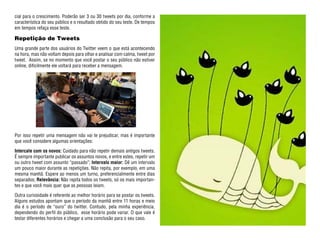 cial para o crescimento. Poderão ser 3 ou 30 tweets por dia, conforme a
característica do seu público e o resultado obtido do seu teste. De tempos
em tempos refaça esse teste.

Repetição de Tweets
Uma grande parte dos usuários do Twitter veem o que está acontecendo
na hora, mas não voltam depois para olhar e analisar com calma, tweet por
tweet. Assim, se no momento que você postar o seu público não estiver
online, dificilmente ele voltará para receber a mensagem.




Por isso repetir uma mensagem não vai te prejudicar, mas é importante
que você considere algumas orientações:

Intercale com os novos: Cuidado para não repetir demais antigos tweets.
É sempre importante publicar os assuntos novos, e entre estes, repetir um
ou outro tweet com assunto “passado”; Intervalo maior: Dê um intervalo
um pouco maior durante as repetições. Não repita, por exemplo, em uma
mesma manhã. Espere ao menos um turno, preferencialmente entre dias
separados; Relevância: Não repita todos os tweets, só os mais importan-
tes e que você mais quer que as pessoas leiam.

Outra curiosidade é referente ao melhor horário para se postar os tweets.
Alguns estudos apontam que o período da manhã entre 11 horas e meio
dia é o período de “ouro” do twitter. Contudo, pela minha experiência,
dependendo do perfil do público, esse horário pode variar. O que vale é
testar diferentes horários e chegar a uma conclusão para o seu caso.
 