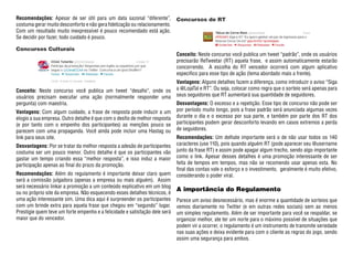 Recomendações: Apesar de ser útil para um data sazonal “diferente”,          Concursos de RT
costuma gerar muito desconforto e não gera fidelização ou relacionamento.
Com um resultado muito inexpressível é pouco recomendado está ação.
Se decidir por fazer, todo cuidado é pouco.

Concursos Culturais
                                                                             Conceito: Neste concurso você publica um tweet “padrão”, onde os usuários
                                                                             precisarão ReTweetar (RT) aquela frase, e assim automaticamente estarão
                                                                             concorrendo. A escolha do RT vencedor ocorrerá com algum aplicativo
                                                                             especifico para esse tipo de ação (tema abordado mais a frente).
                                                                             Vantagens: Alguns detalhes fazem a diferença, como introduzir o aviso “Siga
Conceito: Neste concurso você publica um tweet “desafio”, onde os            a @LojaTal e RT”. Ou seja, colocar como regra que o sorteio será apenas para
usuários precisam executar uma ação (normalmente responder uma               seus seguidores que RT aumentará sua quantidade de seguidores.
pergunta) com maestria.                                                      Desvantagens: O excesso e a repetição. Esse tipo de concurso não pode ser
Vantagens: Com algum cuidado, a frase de resposta pode induzir a um          por período muito longo, pois a frase padrão será anunciada algumas vezes
elogio a sua empresa. Outro detalhe é que com o desfio de melhor resposta    durante o dia e o excesso por sua parte, e também por parte dos RT dos
(e por tanto com o empenho dos participantes) as menções pouco se            participantes podem gerar desconforto levando em casos extremos a perda
parecem com uma propaganda. Você ainda pode incluir uma Hastag ou            de seguidores.
link para seus site.                                                         Recomendações: Um delhate importante será o de não usar todos os 140
Desvantagens: Por se tratar da melhor resposta a adesão de participantes     caracteres (use 110), pois quando alguém RT (pode aparecer seu @username
costuma ser um pouco menor. Outro detalhe é que os participantes vão         junto da frase RT) e assim pode apagar algum trecho, sendo algo importante
gastar um tempo criando essa “melhor resposta”, e isso induz a maior         como o link. Apesar desses detalhes é uma promoção interessante de ser
participação apenas ao final do prazo da promoção.                           feita de tempos em tempos, mas não se recomendo usar apenas esta. No
                                                                             final das contas vale o esforço e o investimento, geralmente é muito efetivo,
Recomendações: Além do regulamento é importante deixar claro quem            considerando o poder viral.
será a comissão julgadora (apenas a empresa ou mais alguém). Assim
será necessário linkar a promoção a um conteúdo explicativo em um blog
                                                                             A importância do Regulamento
ou no próprio site da empresa. Não esquecendo esses detalhes técnicos, é
uma ação interessante sim. Uma dica aqui é surpreender os participantes      Parece um aviso desnecessário, mas é enorme a quantidade de sorteios que
com um brinde extra para aquela frase que chegou em “segundo” lugar.         vemos diariamente no Twitter (e em outras redes sociais) sem ao menos
Prestigie quem teve um forte empenho e a felicidade e satisfação dele será   um simples regulamento. Além de ser importante para você se respaldar, se
maior que do vencedor.                                                       organizar melhor, ate ter um norte para o máximo possível de situações que
                                                                             podem vir a ocorrer, o regulamento é um instrumento de transmite seriedade
                                                                             nas suas ações e deixa evidente para com o cliente as regras do jogo, sendo
                                                                             assim uma segurança para ambos.
 