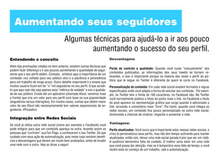 Aumentando seus seguidores
                                          Algumas técnicas para ajudá-lo a ir aos pouco
                                                  aumentando o sucesso do seu perfil.
Entendendo o conceito                                                         Desvantagens

Além das promoções citadas no item anterior, existem outras técnicas que
                                                                              Perda de controle e qualidade: Quando você cuida “manualmente” dos
podem fazer diferença e ir aos poucos aumentando a quantidade de segui-
                                                                              conteúdos publicados, as informações dos seus tweets se tornam re-
dores que o seu perfil obtém. Contudo, enfatizo aqui a importância de um
                                                                              levantes, e isso é importante porque na maioria das vezes o perfil do pú-
conteúdo rico voltado para seu público alvo e a paciência e persistência
                                                                              blico que te segue no Twitter é diferente de quem te curte no Facebook.
para um trabalho de longo prazo. Outro detalhe importante é o anseio que
muitos usuário ficam em ter “x” mil seguidores no seu perfil. O que acredi-   Personalização do conteúdo: Em cada rede social existem formatos e regras
to que aqui vale não seja apenas essa “métrica de vaidade” e sim a qualida-   especificadas onde você adapta a forma de veicular seu conteúdo. Por exem-
de do seu público. Existe até um aplicativo (chamado Klout, veremos mais      plo, no Twitter tem o limite de 140 caracteres, no Facebook não. No Twitter
a frente) que cria um valor para seu perfil com base na sua popularidade      você normalmente publica o título do posts mais o link, no Facebook o título
(seguidores versus interações). Em muitos casos, contas que obtém maior       do post aparece na representação gráfica que surge quando é adicionado o
valor do seu Klout não necessariamente tem valores exponenciais de se-        link, tornando o comentário mais “livre”. Por tanto, quando você integra as
guidores. #Ficaadica                                                          redes sociais, um conteúdo fica pouco personalizado na outra rede social,
                                                                              diminuindo a chances de viralizar, impactar e aumentar a rede.
Integração entre Redes Sociais
                                                                              Vantagens:
Se você já utiliza outra rede social (como por exemplo o Facebook) você
pode integrar para que um conteúdo apareça na outra, levando assim as         Perfis atualizados: Você ouviu que é importante estar nessas redes sociais, e
pessoas que “curtiram” sua Fan Page, a conhecerem o seu Twitter. Só que       criou (e personalizou) seus perfis, mas não tem tempo suficiente para manter
cuidado com essa ação de automatização, pois neste caso existem benefí-       atualizadas, então sim, deixar uma rede social parada é pior que ser um robô.
cios e desvantagens que devem ser muito bem analisados, antes de invadir      A ausência demonstra falta de cuidado. O melhor seria estar em uma rede
uma rede com a outra. Veja as dicas a seguir:                                 que você possa dar atenção, mas se é temporário essa falta de tempo, e você
                                                                              recém está no começo de um trabalho, vale a automatização.
 