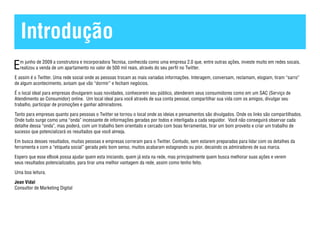 Introdução
E m junho de 2009 a construtora e incorporadora Tecnisa, conhecida como uma empresa 2.0 que, entre outras ações, investe muito em redes socais,
  realizou a venda de um apartamento no valor de 500 mil reais, através do seu perfil no Twitter.

E assim é o Twitter. Uma rede social onde as pessoas trocam as mais variadas informações. Interagem, conversam, reclamam, elogiam, tiram “sarro”
de algum acontecimento, avisam que vão “dormir” e fecham negócios.

É o local ideal para empresas divulgarem suas novidades, conhecerem seu público, atenderem seus consumidores como em um SAC (Serviço de
Atendimento ao Consumidor) online. Um local ideal para você através de sua conta pessoal, compartilhar sua vida com os amigos, divulgar seu
trabalho, participar de promoções e ganhar admiradores.

Tanto para empresas quanto para pessoas o Twitter se tornou o local onde as ideias e pensamentos são divulgados. Onde os links são compartilhados.
Onde tudo surge como uma “onda” incessante de informações geradas por todos e interligada a cada seguidor. Você não conseguirá observar cada
detalhe dessa “onda”, mas poderá, com um trabalho bem orientado e cercado com boas ferramentas, tirar um bom proveito e criar um trabalho de
sucesso que potencializará os resultados que você almeja.

Em busca desses resultados, muitas pessoas e empresas correram para o Twitter. Contudo, sem estarem preparadas para lidar com os detalhes da
ferramenta e com a “etiqueta social” gerada pelo bom senso, muitos acabaram estagnando ou pior, decaindo os admiradores de sua marca.

Espero que esse eBook possa ajudar quem esta iniciando, quem já esta na rede, mas principalmente quem busca melhorar suas ações e verem
seus resultados potencializados, para tirar uma melhor vantagem da rede, assim como tenho feito.

Uma boa leitura.

Jean Vidal
Consultor de Marketing Digital
 