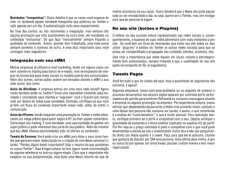 melhor aconteceu no seu canal. Outro detalhe é que a News não pode passar
                                                                            tudo ou ser enviada todo o dia, ou seja, querer ser o Twitter, mas sim instigar
Novidades “fresquinhas”: Outro detalhe é que as vezes você esquece de
                                                                            para que as pessoas te sigam.
citar no facebook aquela novidade fresquinha que publicou no Twitter e
valia apenas por um dia. A automatização evita esse esquecimento.
                                                                            No seu site (botões e Plug-ins)
No final das contas, eu não recomendo a integração, mas sempre cito
alguma promoção que está acontecendo na outra rede, até novidades ou        O reflexo do seu sucesso estará representados nas redes sociais e, conse-
conteúdos “exclusivos”. Só que faço “manualmente” sempre frisando a         quentemente, o sucesso de suas redes alimentará com mais visitantes o seu
qualidade do conteúdo. Assim, quando bem trabalhada, uma rede social        site. Se você tem um fluxo de internautas que visita seu site todos os dias
sempre aumenta o sucesso da outra, é uma dica importante para você          utilize “plug-ins” e botões do Twitter (e outras redes sociais) para que se
conseguir mais seguidores.                                                  possa ser compartilhado e propagado seu conteúdo (ofertas, produtos, etc).
                                                                            Vale citar a importância que estes fiquem em locais visíveis e estrategica-
Integração com seu eMkt                                                     mente bem posicionados, sempre frisando a que a usabilidade do seu site
                                                                            ajuda na conquista de fãs (e seguidores).
Muitas empresas já utilizam e-mail marketing, tendo em alguns casos um
bom volume no mailing (seu banco de e-mails), mas se esquecem de inte-
grar os ícones das suas redes sociais no modelo padrão dos comunicados.     Tweets Pagos
Além dos ícones, outras ações podem ser tomadas aliando o eMkt a sua        Você fez tudo o que foi citado até aqui, mas a quantidade de seguidores não
rede social, tais como:                                                     aumenta, e agora?
Aviso de Atividade: A empresa entrou em uma nova rede social? Agora         Algumas empresas, talvez com esse problema ou na angustia de acelerar o
vocês também estão no Twitter? Envie uma newsletter contando essa no-       processo de aumentar seu alcance digital optaram por contratar perfis de for-
vidade e convidando seus clientes a “seguirem” você e ficarem (em tempo     madores de opinião para emitirem ReTweets ou enviarem mensagens citando
real) por dentro de todas suas novidades. Contudo, certifique-se que você   a empresa ou alguma promoção da empresa. Por experiência própria, posso
já tem um fluxo de conteúdo importante nessa rede, antes de emitir o        afirmar que (dependendo da parceria) o efeito viral aumenta muito, contudo o
comunicado.                                                                 valor desse tipo parceria não costuma ser barato, e assim, o que recomendo
Aviso de #Promo: Vocês lançaram uma promoção no Twitter e estão ofere-      é a análise do “custo beneficio”, o que é muito pessoal. Para realização des-
cendo um mega prêmio para quem seguir e RT, ou fizer aquele comentário.     ta, verifique primeiro se o perfil é compatível com o seu. Depois verifique a
Comunique seu mailing. É uma novidade, uma oportunidade de ganhar um        quantidade de visitantes e o Klout (melhor explicado no capítulo IX) do perfil.
super prêmio e pode interessar boa parte do seu público. Além de mostrar    Por fim veja se o preço solicitado é justo e compatível com o que você pode
que seu eMkt oferece oportunidades (não só ofertas ou conteúdo).            desembolsar e decida se vale o investimento. Outra dica é não sair perguntan-
Tweets da Semana: Você pode criar um eMkt para listar o seus cinco twe-     do direto por Reply quanto é o tweet. Peça para que ele te adicione, citando
ets que geraram maior repercussão ou a criação de uma News semanal ci-      que gostaria de discutir por DM uma parceria. Uma última dica minha, é que
tando: “Perdeu algum tweet importante? Veja o resumo do que aconteceu       eu nunca fiz por apenas um único tweet, pacotes custam menos e tem maior
no nosso Twitter”. Aqui é legal colocar se teve algum tweet recomendação    repercussão.
de alguma referência na área ou algum elogio. Claro que é importante não
exagerar na sua autopromoção, mas fazer uma News resumo do que de
 