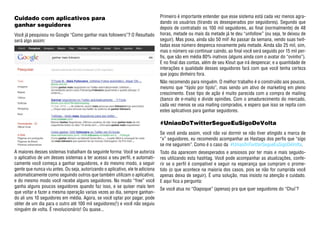 Cuidado com aplicativos para                                                    Primeiro é importante entender que esse sistema está cada vez menos agra-
                                                                                dando os usuários (tirando os desesperados por seguidores). Segundo que
ganhar seguidores                                                               depois de contratado os 100 mil seguidores, ao final (normalmente) de 48
Você já pesquisou no Google “Como ganhar mais followers”? O Resultado           horas, metade ou mais da metade já te deu “unfollow” (ou seja, te deixou de
será algo assim:                                                                seguir). Mas poxa, ainda são 50 mil! Ao passar da semana, vendo suas twit-
                                                                                tadas esse número despenca novamente pela metade. Ainda são 25 mil, sim,
                                                                                mas o número vai continuar caindo, ao final você será seguido por 15 mil per-
                                                                                fis, que são em média 80% inativos (alguns ainda com o avatar do “ovinho”).
                                                                                E no final das contas, além de seu Klout que irá despencar, e a quantidade de
                                                                                interações e qualidade desses seguidores fará com que você tenha certeza
                                                                                que jogou dinheiro fora.
                                                                                Não recomendo para ninguém. O melhor trabalho é o construído aos poucos,
                                                                                mesmo que “tijolo por tijolo”, mas sendo um ativo de marketing em pleno
                                                                                crescimento. Esse tipo de ação é muito parecida com a compra de mailing
                                                                                (banco de e-mails) e divide opiniões. Com o amadurecimento do mercado,
                                                                                cada vez menos se usa mailing comprados, e espero que isso se repita com
                                                                                estes aplicativos para ganhar seguidores.

                                                                                #UniaoDoTwitterSegueEuSigoDeVolta
                                                                                Se você ainda assim, você não vai dormir se não tiver atingido a marca de
                                                                                “x” seguidores, eu recomendo acompanhar as Hastags dos perfis que “sigo
                                                                                se me seguirem”. Como é o caso da #UniaoDoTwitterSegueEuSigoDeVolta.
A maiores desses sistemas trabalham da seguinte forma: Você se autoriza         Todo dia aparecem desesperados e ansiosos por ter mais e mais seguido-
o aplicativo de um desses sistemas a ter acesso a seu perfil, e automati-       res utilizando esta hashtag. Você pode acompanhar as atualizações, confe-
camente você começa a ganhar seguidores, e do mesmo modo, a seguir              rir se o perfil é compatível e seguir na esperança que cumpram o prome-
gente que nunca viu antes. Ou seja, autorizando o aplicativo, ele te adiciona   tido (o que acontece na maioria dos casos, pois se não for cumprida você
automaticamente como seguindo outros que também utilizam o aplicativo,          apenas deixa de seguir). É uma solução, mas insisto na atenção e cuidado.
e do mesmo modo você recebe alguns seguidores. No modo “free” você              E aqui fica a pergunta:
ganha alguns poucos seguidores quando faz isso, e se quiser mais tem
                                                                                Se você atua no “Oiapoque” (apenas) pra que quer seguidores do “Chuí’?
que voltar e fazer a mesma operação varias vezes ao dia, sempre ganhan-
do ali uns 10 seguidores em média. Agora, se você optar por pagar, pode
obter de um dia para o outro até 100 mil seguidores(!) e você não seguiu
ninguém de volta. É revolucionário! Ou quase...
 