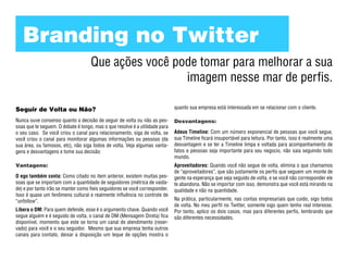 Branding no Twitter
                                    Que ações você pode tomar para melhorar a sua
                                                     imagem nesse mar de perfis.

Seguir de Volta ou Não?                                                      quanto sua empresa está interessada em se relacionar com o cliente.

Nunca ouve consenso quanto a decisão de seguir de volta ou não as pes-       Desvantagens:
soas que te seguem. O debate é longo, mas o que resolve é a utilidade para
o seu caso. Se você criou o canal para relacionamento, siga de volta, se     Adeus Timeline: Com um número exponencial de pessoas que você segue,
você criou o canal para monitorar algumas informações ou pessoas (da         sua Timeline ficará insuportável para leitura. Por tanto, isso é realmente uma
sua área, ou famosos, etc), não siga todos de volta. Veja algumas vanta-     desvantagem e se ter a Timeline limpa e voltada para acompanhamento de
gens e desvantagens e tome sua decisão:                                      fatos e pessoas seja importante para seu negocio, não saia seguindo todo
                                                                             mundo.
Vantagens:                                                                   Aproveitadores: Quando você não segue de volta, elimina o que chamamos
                                                                             de “aproveitadores”, que são justamente os perfis que seguem um monte de
O ego também conta: Como citado no item anterior, existem muitas pes-        gente na esperança que seja seguido de volta, e se você não corresponder ele
soas que se importam com a quantidade de seguidores (métrica de vaida-       te abandona. Não se importar com isso, demonstra que você está mirando na
de) e por tanto irão se manter como fieis seguidores se você corresponder.   qualidade e não na quantidade.
Isso é quase um fenômeno cultural e realmente influência no controle de
“unfollow”.                                                                  Na prática, particularmente, nas contas empresariais que cuido, sigo todos
                                                                             de volta. No meu perfil no Twitter, somente sigo quem tenho real interesse.
Libera o DM: Para quem defende, esse é o argumento chave. Quando você        Por tanto, aplico os dois casos, mas para diferentes perfis, lembrando que
segue alguém e é seguido de volta, o canal de DM (Mensagem Direta) fica      são diferentes necessidades.
disponível, momento que este se torna um canal de atendimento (reser-
vado) para você e o seu seguidor. Mesmo que sua empresa tenha outros
canais para contato, deixar a disposição um leque de opções mostra o
 