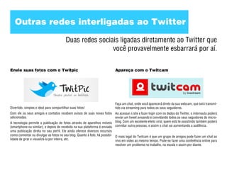 Outras redes interligadas ao Twitter

                                         Duas redes sociais ligadas diretamente ao Twitter que
                                                         você provavelmente esbarrará por aí.

Envie suas fotos com o Twitpic                                            Apareça com o Twitcam




                                                                          Faça um chat, onde você aparecerá direto da sua webcam, que será transmi-
Divertido, simples e ideal para compartilhar suas fotos!                  tido via streaming para todos os seus seguidores.
Com ele os seus amigos e contatos recebem avisos de suas novas fotos Ao acessar o site e fazer login com os dados do Twitter, o internauta poderá
adicionadas.                                                              enviar um tweet avisando e convidando todos os seus seguidores do micro-
A tecnologia permite a publicação de fotos através de aparelhos móveis blog. Com um excelente efeito viral, quem está te assistindo também poderá
(smartphone ou similar), e depois de recebida na sua plataforma é enviada convidar outra pessoas, e assim o chat vai aumentando a audiência.
uma publicação direta no seu perfil. Ele ainda oferece diversos recursos
como comentar ou divulgar as fotos no seu blog. Quanto à foto, há possibi- O mais legal do Twitcam é que um grupo de amigos pode fazer um chat ao
lidade de girar e visualizá-la por inteira, etc.                           vivo em vídeo ao mesmo tempo. Pode-se fazer uma conferência online para
                                                                           resolver um problema no trabalho, na escola e assim por diante.
 